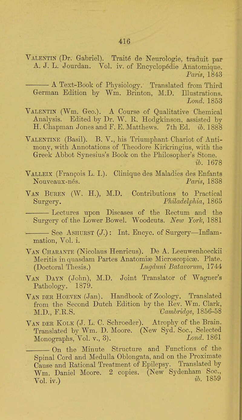 Valentin (Dr. Gabriel). Traite de Neurologie, traduit par A. J. L. Jourdan. Vol. iv. of Encyclop§die Anatomique. Paris, 1843 A Text-Book of Physiology. Translated from Third German Edition by Wm. Brinton, M.D. Illustrations. Lond. 1853 Valentin (Wm. Geo.). A Course of Qualitative Chemical Analysis. Edited by Dr. W. R. Hodgkinson, assisted by H. Chapman Jones and F. E. Matthews. 7th Ed. ib. 1888 Valentine (Basil). B. V., his Triumphant Chariot of Anti- mony, with Annotations of Theodore Kirkringius, with the Greek Abbot Synesius's Book on the Philosopher's Stone. ib. 1678 Valleix (Franpois L. I.). Clinique des Maladies des Enfants Nouveaux-nes. Paris, 1838 Van Buren (W. H.), M.D. Contributions to Practical Surgery. Philadelphia, 1865 Lectures upon Diseases of the Rectum and the Surgery of the Lower Bowel. Woodcuts. New Yorh, 1881 See AsHURST (/.) : Int. Encyc. of Surgery—Inflam- mation, Vol. i. Van Charante (Nicolaus Henricus). De A. Leeuwenhoeckii Meritis in quasdam Partes Anatomiae MicroscopicEe. Plate. (Doctoral Thesis.) Lugduni Batavorum, 1744 Van Dayn (John), M.D. Joint Translator of Wagner's Pathology. 1879. Van der Hoeven (Jan). Handbook of Zoology. Translated from the Second Dutch Edition by the Rev. Wm. Clark, M.D., F.R.S. Cambridge, 1856-58 Van der Kolk (J. L. C. Schroeder). Atrophy of the Brain. • Translated by Wm. D. Moore. (New Syd. Soc, Selected Monographs, Vol. v., 3). Lond. 1861 On the Minute Structure and Functions of the Spinal Cord and Medulla Oblongata, and on the Proximate Cause and Rational Treatment of Epilepsy. Translated by Wm. Daniel Moore. 2 copies, (New Sydenham Soc, Vol. iv.) 1859