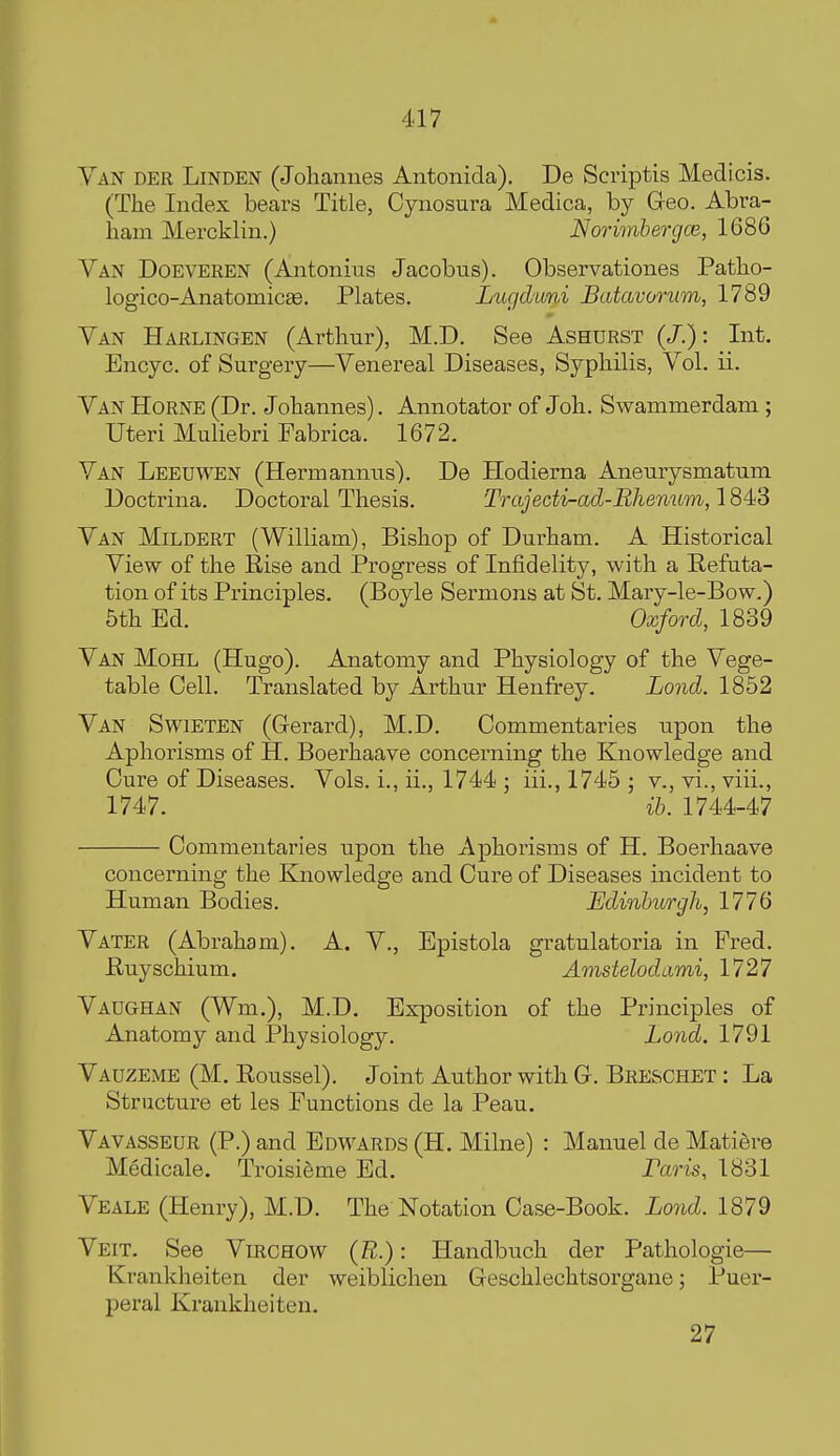 Van der Linden (Johannes Antonida). De Scriptis Medicis. (The Index bears Title, Cynosura Medica, by G-eo. Abra- ham Mercklin.) Norimbergce, 1686 Van Doeveren (Antonius Jacobus). Observationes Patho- logico-Anatomicse. Plates. Lugduni Batavomm, 1789 Van Harlingen (Arthur), M.D. See Ashurst (/.): Int. Encyc. of Surgery—Venereal Diseases, Syphilis, Vol. ii. Van Horne (Dr. Johannes). Annotator of Joh. Swammerdam ; Uteri Muliebri Fabrica. 1672. Van Leeuwen (Hermannus). De Hodierna Aneurysmatum Doctrina. Doctoral Thesis. Trajecti-ad-Rhemim, 1843 Van Mildert (William), Bishop of Durham. A Historical View of the Rise and Progress of Infidelity, with a Refuta- tion of its Principles. (Boyle Sermons at St. Mary-le-Bow.) 5th Ed. Oxford, 1839 Van Mohl (Hugo). Anatomy and Physiology of the Vege- table Cell. Translated by Arthur Henfrey. Lond. 1852 Van Swieten (Gerard), M.D. Commentaries upon the Aphorisms of H. Boerhaave concerning the Knowledge and Cure of Diseases. Vols, i., ii., 1744 ; iii., 1745 ; v., vi., viii., 1747. ih. 1744-47 Commentaries upon the Aphorisms of H. Boerhaave concerning the Knowledge and Cure of Diseases incident to Human Bodies. Edinburgh, 1776 Vater (Abraham). A. V., Epistola gratulatoria in Fred. Ruyschium, Amstelodami, 1727 Vaughan (Wm.), M.D. Exposition of the Principles of Anatomy and IPhysiology. Lond. 1791 Vauzeme (M. Roussel). Joint Author with G. Breschet : La Structui-e et les Functions de la Peau. Vavasseur (P.) and Edwards (H. Milne) : Manuel de Matiere Medicale. Troisifime Ed. Paris, 1831 Veale (Henry), M.D. The Notation Case-Book. Lond. 1879 Veit. See Virchow (B.) : Handbuch der Pathologie— Krankheiten der weiblichen G eschlechtsorgane; Puer- peral Krankheiten. 27