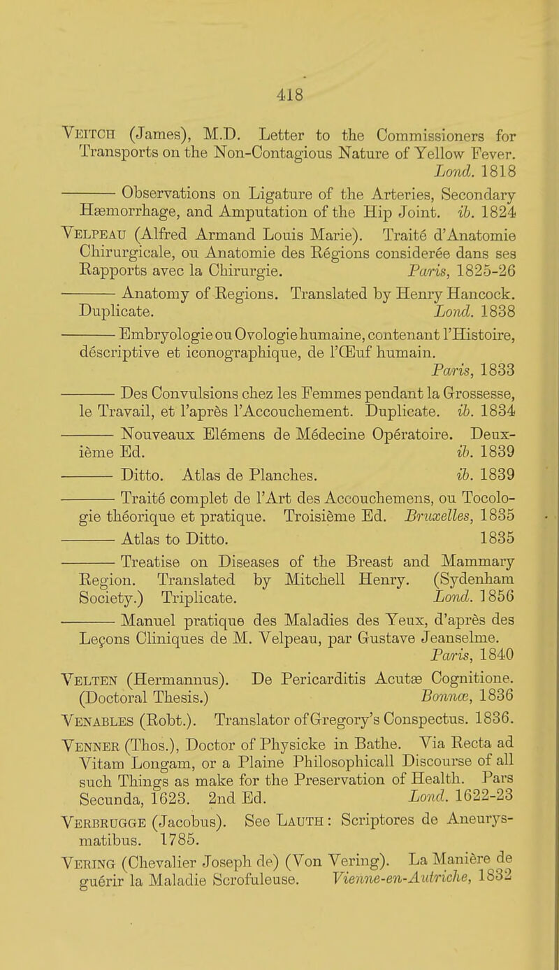 Veitch (James), M.D. Letter to the Commissioners for Transports on the Non-Oontagious Nature of Yellow Fever. Lond. 1818 Observations on Ligature of the Arteries, Secondary- Hemorrhage, and Amputation of the Hip Joint, ih. 1824 Velpeau (Alfred Armand Louis Marie). Traite d'Anatomie Chirurgicale, ou Anatomie des Regions consideree dans ses Rapports avec la Chirurgie. Paris, 1825-26 ■ Anatomy of Regions. Translated by Henry Hancock. Duplicate. Lond. 1838 Embryologieou Ovologiehumaine, contenant I'Histoire, descriptive et iconographique, de I'CEuf humain. Paris, 1833 Des Convulsions chez les Femmes pendant la Grossesse, le Travail, et I'apres I'Accouchement. Duplicate, ih. 1834 Nouveaux Elemens de Medecine Operatoire. Deux- i6me Ed. ih. 1839 Ditto. Atlas de Planches. ih. 1839 Traite complet de I'Art des Accouchemens, ou Tocolo- gie theorique et pratique. TroisiSme Ed. Bruxelles, 1835 Atlas to Ditto. 1835 Treatise on Diseases of the Breast and Mammary Region. Translated by Mitchell Henry. (Sydenham Society.) Triplicate. Lond. 1856 Manuel pratique des Maladies des Yeux, d'apres des Lepons Cliniques de M. Velpeau, par Gustave Jeanselme. Paris, 1840 Velten (Hermannus). De Pericarditis Acutae Cognitione. (Doctoral Thesis.) Bonnce, 1836 Venables (Robt.). Translator of Gregory's Conspectus. 1836. Venner (Thos.), Doctor of Physicke in Bathe. Via Recta ad Vitam Longam, or a Plaine Philosophicall Discourse of all such Things as make for the Preservation of Health. Pars Secunda, 1623. 2nd Ed. Lond. 1622-23 Verbrugge (Jacobus). See Lauth : Scriptores de Aneurys- matibus. 1785. Vering (Chevalier Joseph de) (Von Vering). La Maniere de guerir la Maladie Scrofuleuse. Vienne-en-Aidriche, 1832