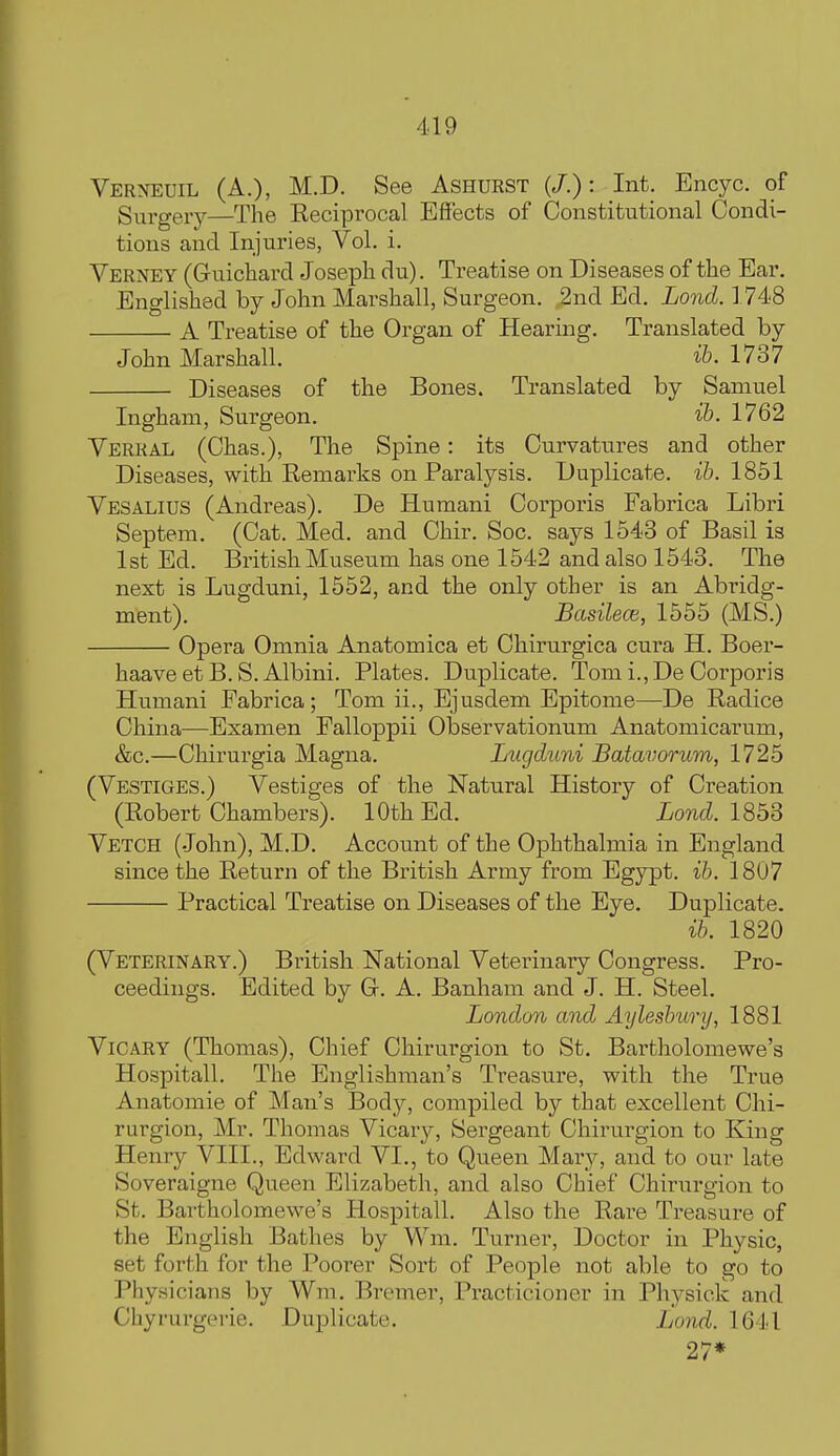 Verneuil (A.), M.D. See Ashurst (/.): Int. Encyc. of Surgery—The Reciprocal Effects of Constitutional Condi- tions and Injuries, Vol. i. Yerney (Guiclaard Joseph du). Treatise on Diseases of the Ear. Englished by John Marshall, Surgeon. 2nd Ed. Lond. 1 748 A Treatise of the Organ of Hearing. Translated by John Marshall. 1737 Diseases of the Bones. Translated by Samuel Ingham, Surgeon. ib. 1762 Verral (Chas.), The Spine: its Curvatures and other Diseases, with Remarks on Paralysis. Duplicate, ih. 1851 Vesalius (Andreas). De Humani Corporis Fabrica Libri Septem. (Cat. Med. and Chir. Soc. says 1543 of Basil is 1st Ed. British Museum has one 1542 and also 1543. The next is Lugduni, 1552, and the only other is an Abridg- ment). Basilece, 1555 (MS.) Opera Omnia Anatomica et Chirurgica cura H. Boer- haave et B. S. Albini. Plates. Duplicate. Tom i., De Corporis Humani Fabrica; Tom ii., Ejusdem Epitome—De Radice China—Examen Falloppii OlDservationum Anatomicarum, &c.—Chirurgia Magna. Lugduni Batavorum, 1725 (Vestiges.) Vestiges of the Natural History of Creation (Robert Chambers). 10th Ed. iond 1853 Vetch (John), M.D. Account of the Ophthalmia in England since the Return of the British Army from Egypt, ib. 1807 Practical Treatise on Diseases of the Eye, Duplicate. ih. 1820 (Veterinary.) British National Veteiinary Congress. Pro- ceedings. Edited by C A. Banham and J. H. Steel. London and Aylesbury, 1881 ViCARY (Thomas), Chief Chirurgion to St. Bartholomewe's Hospitall. The Englishman's Treasure, with the True Anatomic of Man's Body, compiled by that excellent Chi- rurgion, Mr. Thomas Vicary, Sergeant Chirurgion to King Henry VIII., Edward VI., to Queen Mary, and to our late Soveraigne Queen Elizabeth, and also Chief Chirurgion to St. Bartholomewe's Hospitall. Also the Rare Treasure of the English Bathes by Wm. Turner, Doctor in Physic, set forth for the Poorer Sort of People not able to go to Physicians by Wm. Bremer, Practicioner in Physick and Cliyrurgerie. Duplicate. Lond. 1641 27*