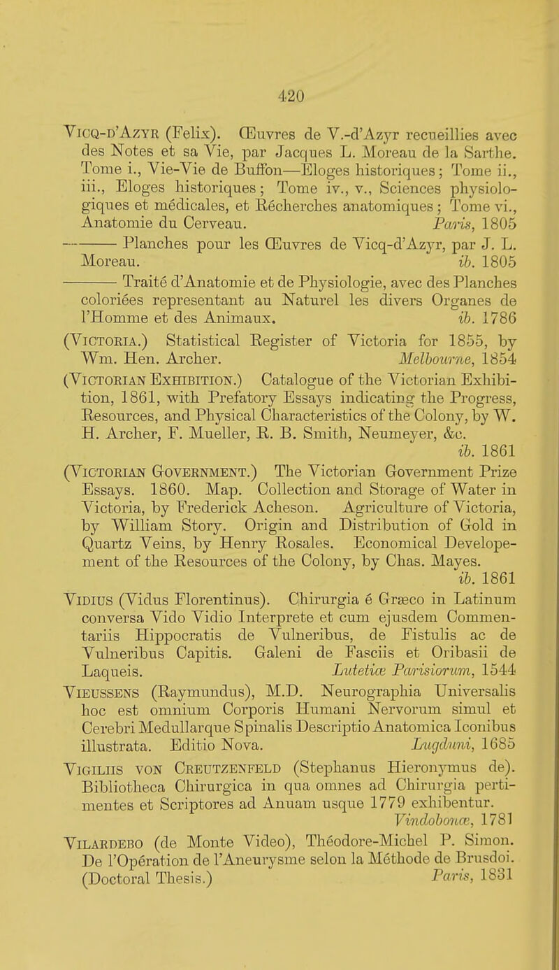 Yicq-d'Azyr (Felix). CEuvres de V.-d'Azyr recueillies avec des Notes et sa Vie, par Jacques L. Moreau de la Sarthe. Tome i., Vie-Vie de BufFon—Eloges liistoriques; Tome ii,, iii., Eloges historiques; Tome iv., v., Sciences physiolo- giques et medicales, et Eecherches aiiatomiques ; Tome vi., Anatomie du Cerveau. Paris, 1805 Planches pour les CEuvres de Vicq-d'Azj^ par J. L. Moreau. ib. 1805 Traite d'Anatomie et de Physiologie, avec des Planches coloriees representant au Naturel les divers Organes de I'Homme et des Animaux. ih. 1786 (Victoria.) Statistical Eegister of Victoria for 1855, by Wm. Hen. Archer. Melbourne, 1854 (Victorian Exhibition.) Catalogue of the Victorian Exhibi- tion, 1861, with Prefatory Essays indicating the Progress, Resources, and Physical Characteristics of the Colony, by W. H. Archer, F. Mueller, E. B. Smith, Neumeyer, &c. ib. 1861 (VICTORIAN GrOVERNMENT.) The Victorian Government Prize Essays. 1860. Map. Collection and Storage of Water in Victoria, by Frederick Acheson. Agriculture of Victoria, by William Story. Origin and Distribution of Gold in Quartz Veins, by Henry Eosales. Economical Develope- ment of the Eesources of the Colony, by Chas. Mayes. ib. 1861 ViDiUS (Vidus Florentinus). Chirurgia e Grseco in Latinum conversa Vido Vidio Interprete et cum ejusdem Commen- taxnis Hippocratis de Vulneribus, de Fistulis ac de Vulneribus Capitis. Galeni de Fasciis et Oribasii de Laqueis. Lutetice Parisiorum, 1544 ViEUSSENS (Eaymundus), M.D. Neurographia Universalis hoc est omnium Corporis Humani Nervorum simul et Cerebi'i Medullarque Spinalis Descrij)tio Anatomica Iconibus illustrata. Editio Nova. Lugdnni, 1685 ViGiLiis VON Creutzenfeld (Steplianus HieronjTuus de). Bibliotheca Chirurgica in qua omnes ad Chirurgia perti- mentes et Scriptores ad Anuam usque 1779 exhilDentur. Vindobcmce, 1781 ViLARDEBO (de Monte Video), Theodore-Michel P. Simon. De rOperation de I'Aneurysme selon la Methode de Brusdoi. (Doctoral Thesis.) Paris, 1831