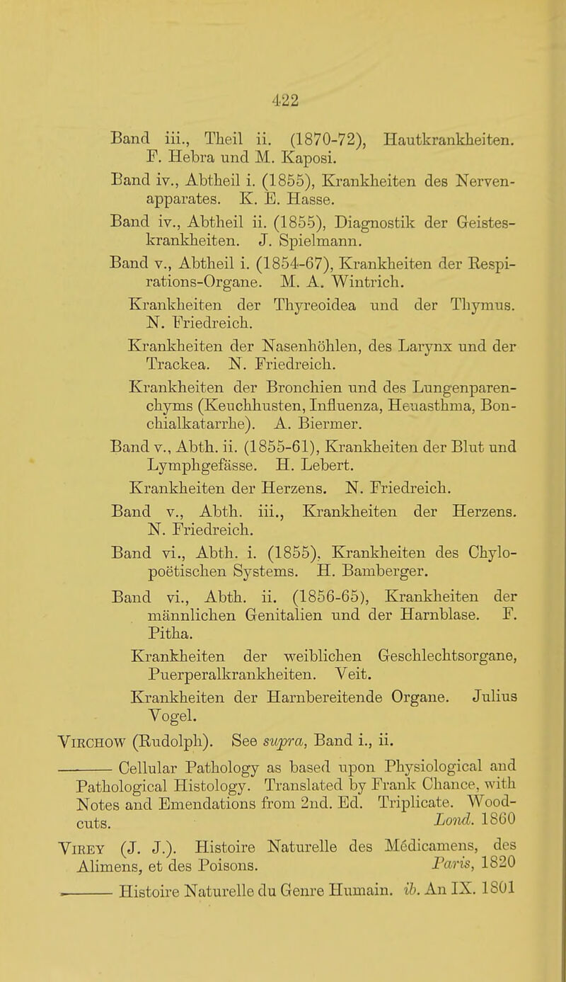 Band iii., Tlieil ii. (1870-72), Hautkrankheiten. F. Hebra und M. Kaposi. Band iv., Abtheil i. (1855), Kranklieiten des Nerven- apparates. K. B. Hasse. Band iv., Abtheil ii. (1855), Diagnostik der Geistes- krankbeiten. J. Spielmann. Band v., Abtheil i. (1854-67), Krankheiten der Eespi- rations-Organe. M. A. Wintrich. Krankbeiten der Thja^eoidea und der Thymus. N. Friedreich. Krankheiten der Nasenhohlen, des Larynx und der Trackea. N. Friedreich. Krankheiten der Bronchien und des Lungenparen- chyms (Keuchhusten, Influenza, Heuasthma, Bon- chialkatarrhe). A. Biermer. Band v., Abth. ii. (1855-61), Krankheiten der Blut und Lymphgefasse. H. Lebert. Krankheiten der Herzens. N. Friedreich. Band v., Abth. iii., Krankheiten der Herzens. N. Friedreich. Band vi., Abth. i. (1855), Krankheiten des Chylo- poetischen Systems. H. Bamberger. Band vi., Abth. ii. (1856-65), Krankheiten der niannlichen Genitalien und der Harnblase. F. Pitha. Krankheiten der weiblichen Geschlechtsorgane, Puerperalkrankheiten. Veit. Krankheiten der Harnbereitende Organe. JuHus Vogel. ViRCHOW (Eudolph). See supra, Band i., ii. Cellular Pathology as based upon Physiological and Pathological Histology. Translated by Frank Chance, with Notes and Emendations from 2nd. Ed. Triplicate. Wood- cuts. Lo'iid. 1860 ViREY (J. J.). Histoire Naturelle des Medicamens, des Alimens, et des Poisons. Paris, 1820 . Histoire Naturelle du Genre Humain. ih. An IX. 1801