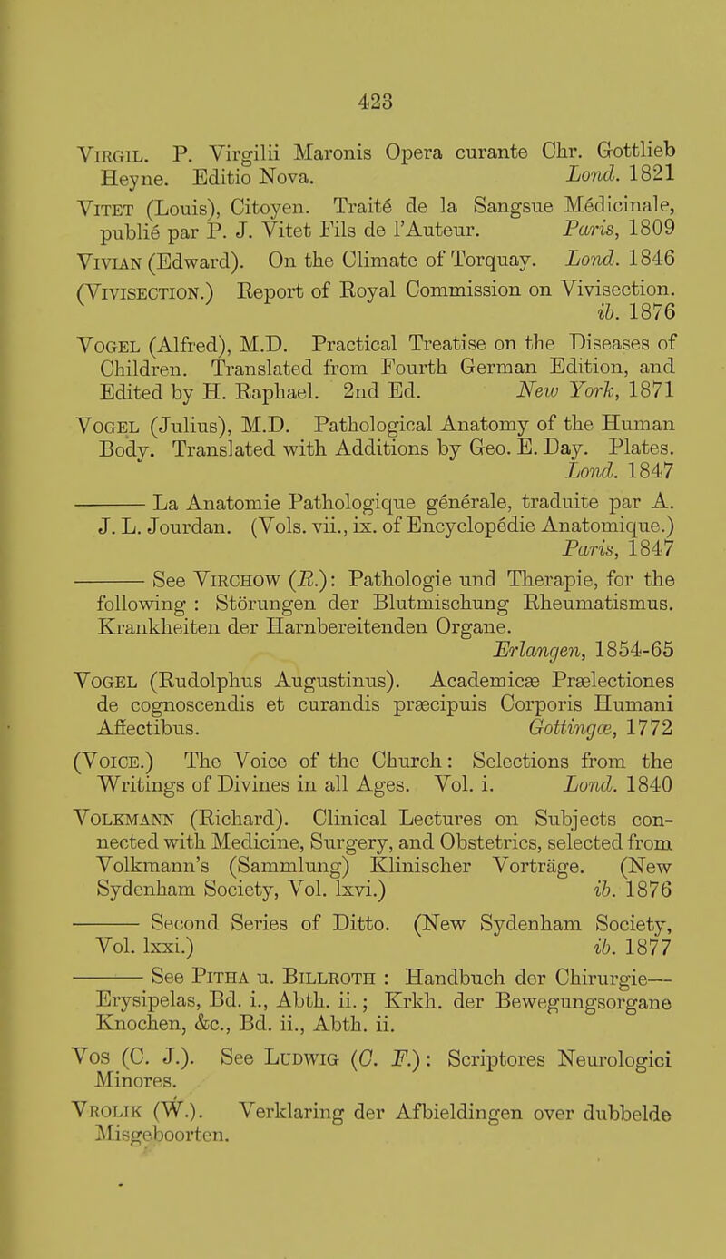 Virgil. P. Virgilii Maronis Opera curante Chr. Gottlieb Heyne. Editio Nova. Lond. 1821 ViTET (Louis), Citoyen. Trait6 de la Sangsue Medicinale, publie par P. J. Vitet Pils de I'Auteur. Paris, 1809 Vivian (Edward). On the Climate of Torquay. Lond. 184:6 (Vivisection.) Eeport of Eoyal Commission on Vivisection. ^ ib. 1876 VoGEL (Alfred), M.D. Practical Treatise on the Diseases of Children. Translated from Pourth German Edition, and Edited by H. Eaphael. 2nd Ed. New Yorh, 1871 VoGEL (Julius), M.D. Pathological Anatomy of the Human Body. Translated with Additions by Geo. E. Day. Plates. Lo7id. 1847 La Anatomie Pathologique generale, traduite par A. J. L. Jourdan. (Vols, vii., ix. of Encyclopedie Anatomique.) Paris, 1847 See ViRGHOW (R.): Pathologic und Therapie, for the following : Storungen der Blutmischung Rheumatismus. Krankheiten der Harnbereitenden Organe. Erlangen, 1854-65 VoGEL (Rudolphus Augustinus). AcademicEe Praslectiones de cognoscendis et curandis prascipuis Corporis Humani Afiectibus. Gottingce, 1772 (VGIGE.) The Voice of the Church: Selections from the Writings of Divines in all Ages. Vol. i. Lond. 1840 VoLKMANN (Richard). Clinical Lectures on Subjects con- nected with Medicine, Surgery, and Obstetrics, selected from Volkmann's (Sammlung) Klinischer Vortrage. (New Sydenham Society, Vol. Ixvi.) ib. 1876 Second Series of Ditto. (New Sydenham Society, Vol. Ixxi.) ib. 1877 See PiTHA u. Billroth : Handbuch der Chirurgie- Erysipelas, Bd. i., Abth. ii.; Krkh. der Bewegungsorgane Knochen, &c., Bd. ii., Abth. ii. Vos (C. J.). See Ludwig {G. F.) : Scriptores Neurologici Minores. Vrolik (W.). Verklaring der Afbieldingen over dubbelde Misgeboorten.