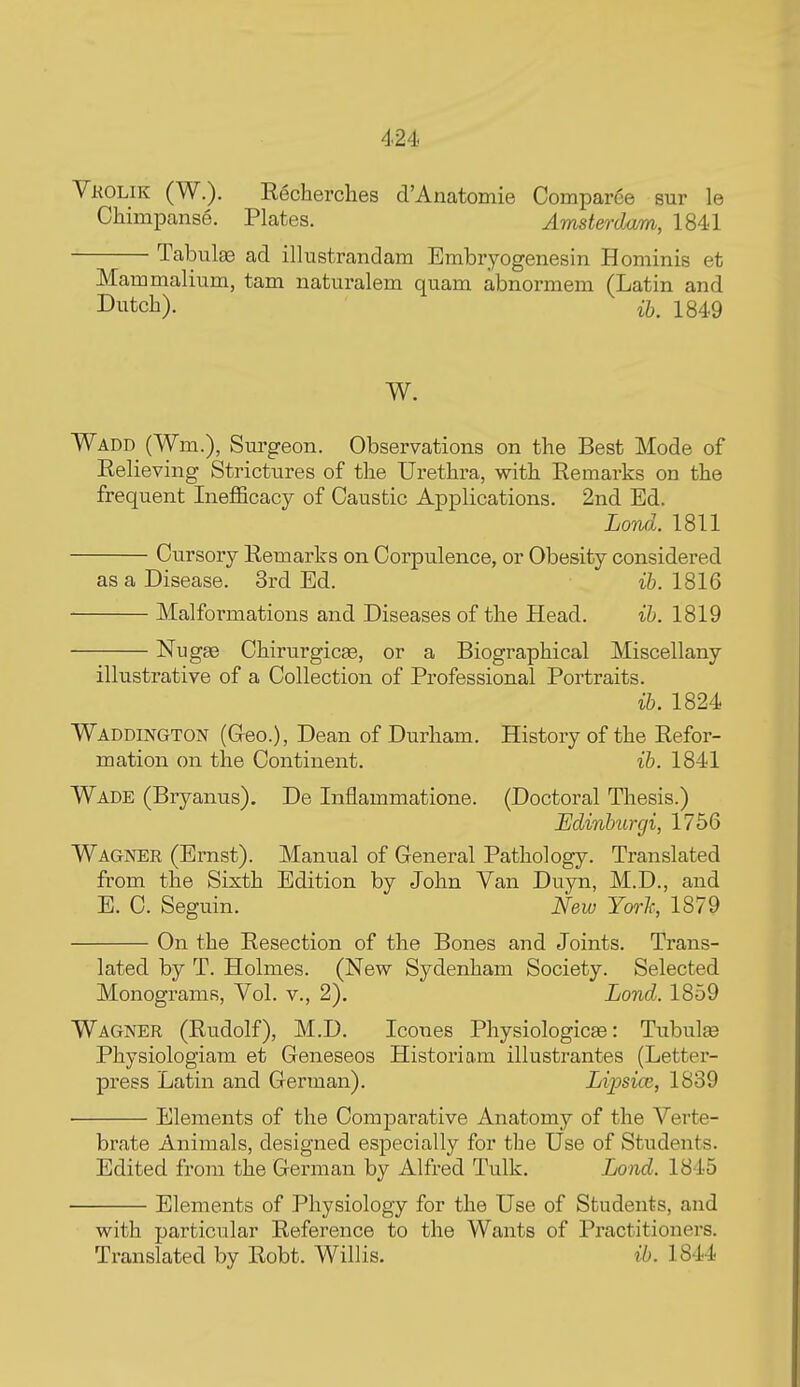 Vkolik (W.). Rgcherches d'Anatomie Comparee sur le Chimpanse. Plates. Amsterdam, 1841 Tabulas ad illustrandam Embryogenesin Hominis et Maromalium, tarn naturalem quam abnormem (Latin and Dutch). ij}^ 1849 W. Wadd (Wm.), Sm-geon. Observations on the Best Mode of Relieving Strictures of the Urethra, with Remarks on the frequent Inefiicacy of Caustic Applications. 2nd Ed. LoTui. 1811 Cursory Remarks on Corpulence, or Obesity considered as a Disease. 3rd Ed. ih. 1816 Malformations and Diseases of the Head. ih. 1819 Nugge ChirurgicEe, or a Biographical Miscellany illustrative of a Collection of Professional Portraits. ih. 1824 Waddington (Greo.), Dean of Durham. History of the Refor- mation on the Continent. ih. 1841 Wade (Bryanus). De Inflammatione. (Doctoral Thesis.) JEdinhurgi, 1756 Wagner (Ernst). Manual of General Pathology. Translated from the Sixth Edition by John Van Duyn, M.D., and E. C. Seguin. New Yoi'h, 1879 On the Resection of the Bones and Joints. Trans- lated by T. Holmes. (New Sydenham Society. Selected Monograms, Vol. v., 2). Lond. 1859 Wagner (Rudolf), M.D. Icones Physiologicee: Tubulte Physiologiam et Geneseos Historiam illustrantes (Letter- press Latin and German). Lipsioe, 1839 • Elements of the Comparative Anatomy of the Verte- brate Animals, designed especially for the Use of Students. Edited from the German by Alfred Tulk. Lond. 1845 Elements of Physiology for the Use of Students, and with particular Reference to the Wants of Practitioners. Translated by Robt. Willis. ih. 1844
