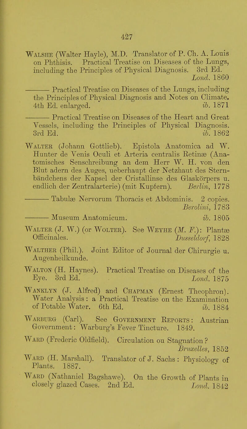 Walshe (Walter Hayle), M.D. Translator of P. Cli. A. Louis on Phthisis. Practical Treatise on Diseases of the Lungs, including the Principles of Physical Diagnosis. 3rd Ed. Lond. 1860 Practical Treatise on Diseases of the Lungs, including the Principles of Physical Diagnosis and Notes on Climate. 4th Ed. enlarged. ih. 1871 Practical Treatise on Diseases of the Heart and Great Vessels, including the Principles of Physical Diagnosis. 3rd Ed. ib. 1862 Walter (Johann Gottlieb). Epistola Anatomica ad W. Hunter de Venis Oculi et Arteria centralis Retinae (Ana- toraisches Senschreibung an deni HeiT W. H. von den Blut adern des Auges, ueberhaupt der Netzhaut des Stern- bandchens der Kapsel der Cristallinse des Glaskorpers u. endlich der Zentralarterie) (mit Kupfern). Berlin, 1778 Tabulge Nervorum Thoracis et Abdominis. 2 copies. Berolini, 1783 Museum Anatomicum. ib. 1805 Walter (J. W.) (or Wolter). See Weyhe (M. F.) : Plantte Officinales. Dusseldorf, 1828 Walther (Phil.). Joint Editor of Journal der Chirurgie u. Augenheilkunde. Walton (H. Haynes). Practical Treatise on Diseases of the Eye. 3rd Ed. Lond. 1875 Wanklyn (J. Alfred) and Chapman (Ernest Theophron). Water Analysis: a Practical Treatise on the Examination of Potable Water. 6th Ed. ib. 1884 Warburg (Carl). See Government Reports: Austrian Government: Warburg's Fever Tincture. 1849. Ward (Frederic Oldfield). Circulation ou Stagnation ? Brnxelles, 1852 Ward (H. Marshall). Translator of J. Sachs : Physioloffv of Plants. 1887. Ward (Nathaniel Bagshawe). On the Growth of Plants in closely glazed Cases. 2nd Ed. Lond. 1842