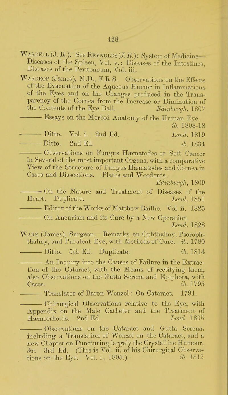 Wardell (J. R.). See Eeynolds (/. R.): System of Medicine- Diseases of the Spleen, Vol. v.; Diseases of the Intestines, Diseases of the Peritoneum, Vol. iii. Wardrop (James), M.D., F.R.S. Observations on the Effects of the Evacuation of the Aqueous Humor in Inflammations of the Eyes and on the Changes produced in the Trans- parency of the Cornea from the Increase or Diminution of the Contents of the Eye Ball. Minhvrgh, 1807 Essays on the Morbid Anatomy of the Human Eye. ih. 1808-18 Ditto. Vol. i. 2nd Ed. Lond. 1819 Ditto. 2nd Ed. ib. 1834 Observations on Fungus nematodes or Soft Cancer in Several of the most important Organs, with a comparative View of the Structure of Fungus HEematodes and Comea in Cases and Dissections. Plates and Woodcuts. Edinburgh, 1809 On the Nature and Treatment of Diseases of the Heart. Duplicate. Lond. 1851 Editor of the Works of Matthew Baillie. Vol. ii. 1825 On Aneurism and its Cure by a New Operation. Lond. 1828 Ware (James), Surgeon. Remarks on Ophthalmy, Psoroph- thalmy, and Purulent Eye, with Methods of Cure. ib. 1780 • Ditto. 5th Ed. DupHcate. ib. 1814 An Inquiry into the Causes of Failure in the Extrac- tion of the Cataract, with the Means of rectifying them, also Observations on the Gutta Serena and Epiphora, with Cases. ib. 1795 Translator of Baron Wenzel: On Cataract. 1791. Chirurgical Observations relative to the Eye, with Appendix on the Male Catheter and the Treatment of Haemorrhoids. 2nd Ed. Lond. 1805 Observations on the Cataract and Gutta Serena, including a Translation of Wenzel on the Cataract, and a new Chapter on Puncturing largely the Crystalline Humour, &c. 3rcl Ed. (This is Vol. ii. of his Chirurgical Observa- tions on the Eye. Vol. i., 1805.) ib. 1812