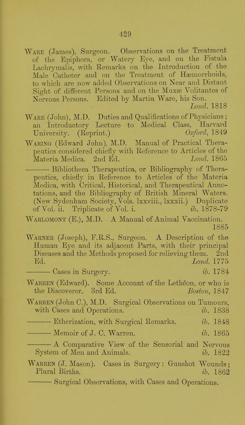 Ware (James), Surgeon. Observations on the Treatment of the Epiphora, or Watery Eye, and on the Fistula Lachrytnalis, with Remarks on the Introduction of the Male Catlieter and on the Treatment of Haemori-hoids, to which are now added Observations on Near and Distant Sight of different Persons and on the Muxae Volitantes of Nervous Persons. Edited by Martin Ware, his Son. Lond. 1818 Ware (John), M.D. Duties and Qualifications of Physicians; an Introductory Lecture to Medical Class, Harvard University. (Reprint.) Oxford, 1849 Waring (Edward John), M.D. Manual of Practical Thera- peutics considered chiefly with Reference to Articles of the Materia Medica. 2nd Ed. Lond. 1865 Bibliotheca Therapeutica, or Bibliography of Thera- peutics, chiefly in Reference to Articles of the Materia Medica, with Critical, Historical, and Therapeutical Anno- tations, and the Bibliography of British Mineral Waters. (New Sydenham Society, Vols. Ixxviii., Ixxxii.) Duplicate ofVol. ii. Triplicate of Vol. i. 1878-79 Warlomont (E.), M.D. A Manual of Animal Vaccination. 1885 Warner (Joseph), F.R.S., Surgeon. A Description of the Human Eye and its adjacent Parts, with their principal Diseases and the Methods proposed for relieving them. 2nd Ed. Lond. 1775 Cases in Surgery. ih. 1784 Warren (Edward). Some Account of the Leth6on, or who is the Discoverer. 3rd Ed. Boston, 1847 Warren (John C), M.D. Surgical Observations on Tumours, with Cases and Operations. ih. 1838 Etherization, with Surgical Remarks. ih. 1848 Memoir of J. 0. Warren. ih. 1865 A Comparative View of the Sensorial and Nervous System of Men and Animals. ih. 1822 Warren (J. Mason). Oases in Surgery : Gunshot Wounds; Plural Births. ih. 1862 Surgical Observations, with Cases and Operations.