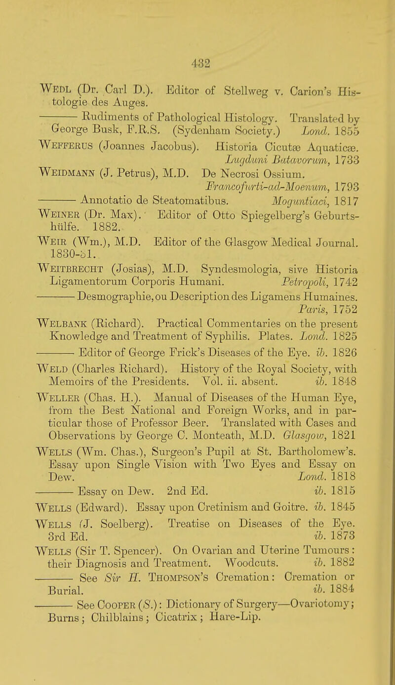 Wedl (Dr. Carl D.). Editor of Stellweg v. Carion's His- tologie des Auges. Rudiments of Pathological Histology. Translated by- George Busk, F.R.S, (Sydenham Society.) Lond. 1855 Wefferus (Joannes Jacobus). Historia Cicutae Aquaticae. Lugd'uni Butavorum, 1733 Weidmann (J, Petrus), M.D. De Necrosi Ossium. FrancofuHi-ad-Moenum, 1793 Annotatio de Steatomatibus. Moguntiaci, 1817 Weiner (Dr. Max). • Editor of Otto Spiegelberg's Geburts- hiilfe. 1882. Weir (Wm.), M.D. Editor of the Glasgow Medical Journal. 1830-bl. Weitbrecht (Josias), M.D. Syndesraologia, sive Historia Ligamentorum Corporis Humani. Petropoli, 1742 Desmographie, ou Description des Ligamens Humaines. Paris, 1752 Welbank (Richard). Practical Commentaries on the present Knowledge and Treatment of Syphilis. Plates. Lond. 1825 Editor of George Prick's Diseases of the Eye. ih. 1826 Weld (Charles Richard). History of the Royal Society, with Memoirs of the Presidents. Vol. ii. absent. ih. 1848 Weller (Chas. H.). Manual of Diseases of the Human Eye, from the Best National and Foreign Works, and in par- ticular those of Professor Beer. Translated with Cases and Observations by George C. Monteath, M.D. Glasgow, 1821 Wells (Wm. Chas.), Surgeon's Pupil at St. Bartholomew's. Essay upon Single Vision with Two Eyes and Essay on Dew. Lond. 1818 Essay on Dew. 2nd Ed. ib. 1815 Wells (Edward), Essay upon Cretinism and Goitre. i.b. 1845 Wells (J. Soelberg). Treatise on Diseases of the Eye. 3rd Ed. ib. 1873 Wells (Sir T. Spencer). On Ovarian and Utex'ine Tumours : their Diagnosis and Treatment. Woodcuts. ib. 1882 See Sir H. Thompson's Cremation: Cremation or Burial. ib. 1884 See Cooper {S.) : Dictionary of Surgery—Ovariotomy j Burns ; Chilblains ; Cicatrix ; Hare-Lip.