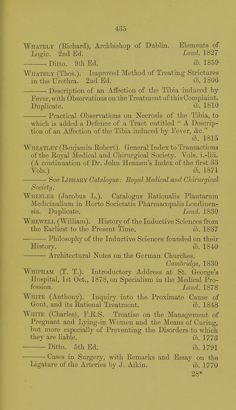 AVhately (Richard), Archbishop of Dublin. Elements of Logic. 2nd Ed. Lond. 1827 Ditto. 9th Ed. ib. 1859 Whately (Thos.). Improved Method of Treating Strictures in the Urethra. 2nd Ed. ib. 1806 Description of an Affection of the Tibia induced by Fever, with Observations on the Treatment of this Complaint. Duplicate. . ib. 1810 Practical Observations on Necrosis of the Tibia, to which is added a Defence of a Tract entitled  A Descrip- tion of an Affection of the Tibia induced by Fever, &c. ib. 1815 Wheatley (Benjamin Robert). General Index to Transactions of the Royal Medical and Ghirurgical Society. Vols, i.-liii. (A continuation of Dr. John Hennen's Index of the first 83 Vols.) ib. 1871 See LiBRAEY Catalogue: Royal Medical and Ghirurgical Society. Wheeler (Jacobus L.). Catalogus Rationalis Plantarum Medicinalium in Horto Societatis Pharmacopalis Londinen- sis. Duplicate. Lond. 1830 Whewell (William). History of the Inductive Sciences from the Earliest to the Present Time. ib. 1837 Philosophy of the Inductive Sciences founded on their History. ib. 1840 Architectural Notes on the German Churches. Cambridge, 1830 Whipham (T. T.). Introductory Address at St. George's Hospital, 1st Oct., 1878, on Specialism in the Medical Pro- fession. Lond. 1878 White (Anthony). Inquiry into the. Proximate Cause of Gout, and its Rational Treatment. ib. 1848 White (Charles), F.R.S. Treatise on the Management of Pregnant and Lying-in Women and the Means of Curing, but more especially of Preventing the Disorders to which they are liable. ib. 1773 Ditto. 5th Ed. ib. 1791 Cases in Surgery, with Remarks and Essay on the Ligature of the Arteries by J. Aikin. ib. 1770 28*