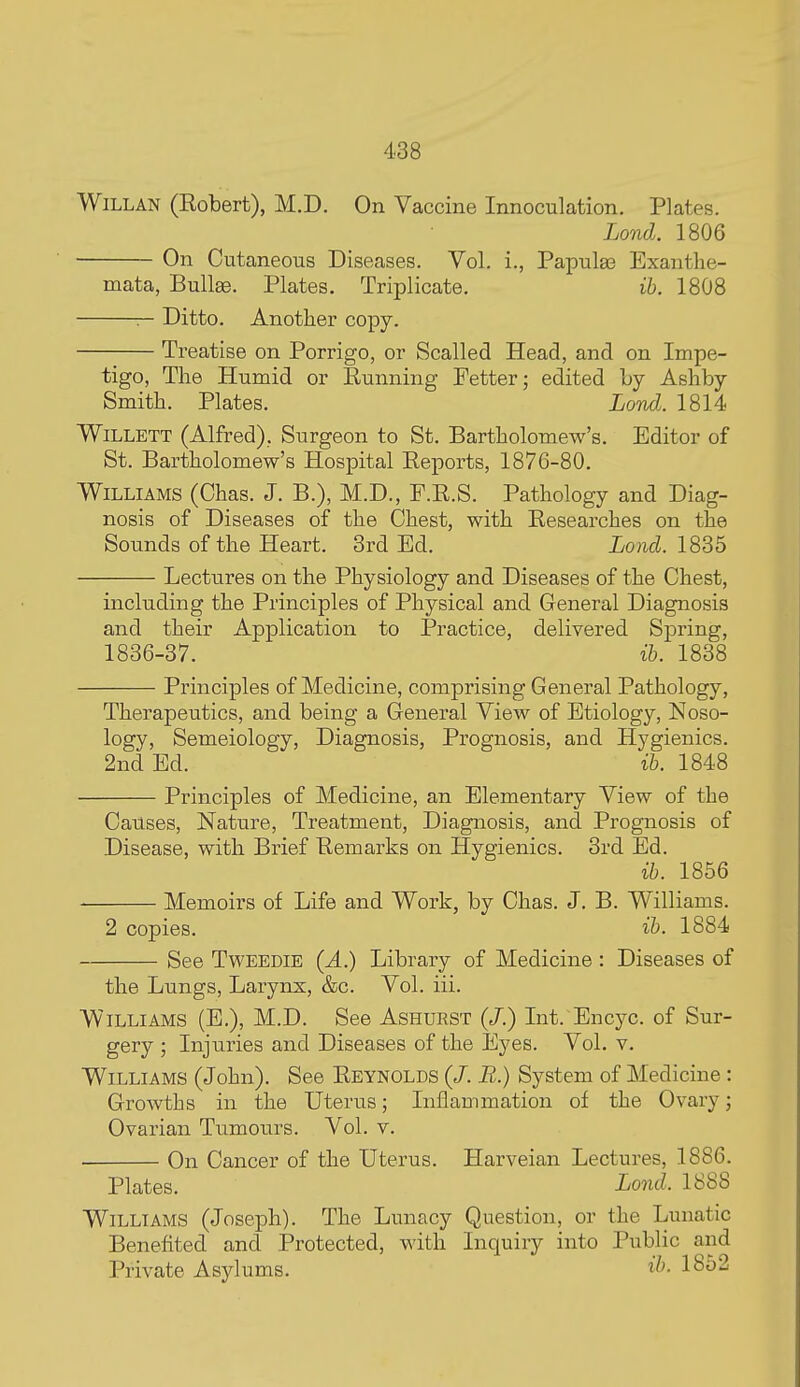 WiLLAN (Kobert), M.D. On Vaccine Innoculation. Plates. Lond. 1806 On Cutaneous Diseases. Vol. i., Papulae Exanthe- mata, Bullae. Plates. Triplicate. ih. 1808 r- Ditto. Another copy. Treatise on Porrigo, or Scalled Head, and on Impe- tigo, The Humid or Running Petter; edited Ly Ashby Smith. Plates. Lorvd. 1814 WiLLETT (Alfred), Surgeon to St. Bartholomew's. Editor of St. Bartholomew's Hospital Eeports, 1876-80. Williams (Chas. J. B.), M.D., P.R.S. Pathology and Diag- nosis of Diseases of the Chest, with Eesearches on the Sounds of the Heart. 3rd Ed. Lond. \S2,b Lectures on the Physiology and Diseases of the Chest, including the Principles of Physical and General Diagnosis and their Application to Practice, delivered Spring, 1836-37. ih. 1838 Principles of Medicine, comprising General Pathology, Therapeutics, and being a General View of Etiology, Noso- logy, Semeiology, Diagnosis, Prognosis, and Hygienics. 2nd Ed. ih. 1848 Principles of Medicine, an Elementary View of the Causes, Nature, Treatment, Diagnosis, and Prognosis of Disease, with Brief Remarks on Hygienics. 3rd Ed. ih. 1856 Memoirs of Life and Work, by Chas. J. B. Williams. 2 copies. ih. 1884 See TWEEDIE {A.) Library of Medicine : Diseases of the Lungs, Larynx, &c. Vol. iii. Williams (E.), M.D. See Ashurst (/.) Int. Encyc. of Sur- gery ; Injuries and Diseases of the Eyes. Vol. v. Williams (John). See Reynolds (/. B.) System of Medicine: Growths in the Uterus; Inflammation of the Ovary; Ovarian Tumours. Vol. v. On Cancer of the Uterus. Harveian Lectures, 1886. Plates. Lond. 1888 Williams (Joseph). The Lunacy Question, or the Lunatic Benefited and Protected, with Inquiry into Public and Private Asylums. i^^- 1852