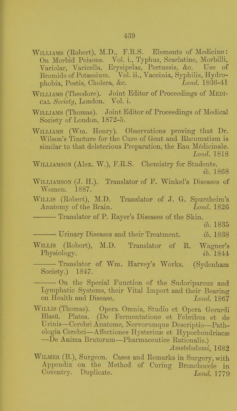 Williams (Robert), M.D., F.R.S. Elements of Medicine: On Morbid Poisons. Vol. i., Typhus, Scarlatine, Morbilli, Variolar, Vai'icella, Erysipelas, Pertussis, &c. Use of Bromide of Potassium. Vol. ii., Vaccinia, Syphilis, Hydro- phobia, Pestis, Cholera, &c. Lond. 1836-41 Williams (Theodore). Joint Editor of Proceedings of Medi- cal Society, London. Vol. i. Williams (Thomas). Joint Editor of Proceedings of Medical Society of London, 1872-5. Williams (Wm. Henry). Observations proving that Dr. Wilson's Tincture for the Cure of Gout and Rheumatism is similar to that deleterious Preparation, the Eau Medicinale. Lond. 1818 Williamson (Alex. W.), F.R.S. Chemistry for Students. ih. 1868 Williamson (J. H.). Translator of F. Winkel's Diseases of Women. 1887. Willis (Robert), M.D. Translator of J. G. Spurzheim's Anatomy of the Brain. Lond. 1826 Translator of P. Rayer's Diseases of the Skin. ih. 1835 Urinary Diseases and their Treatment. ih. 1838 Willis (Robert), M.D. Translator of R. Wagner's Physiology. ih. 1844 Translator of Wm. Harvey's Works. (Sydenham Society.) 1847. On the Special Function of the Sudoriparous and Lymphatic Systems, their Vital Import and their Bearing on Health and Disease. Lond. 1867 Willis (Thomas). Opera Omnia, Studio et Opera Gerardi Blasii. Plates. (De Fermentatione et Febribus et de Urinis—Cerebri Anatome, Nervorumque Descriptio—Path- ologia Cerebri—AfFectiones Hysterica3 et Hypochondriacee —De Anima Brutorum—Pharmaceutice Rationalis.) Amstelodami, 1682 WiLMER (B.), Surgeon. Cases and Remarks in Surgery, with Appendix on the Method of Curing Bronchocele in Coventry. Duplicate. Lond. 1770