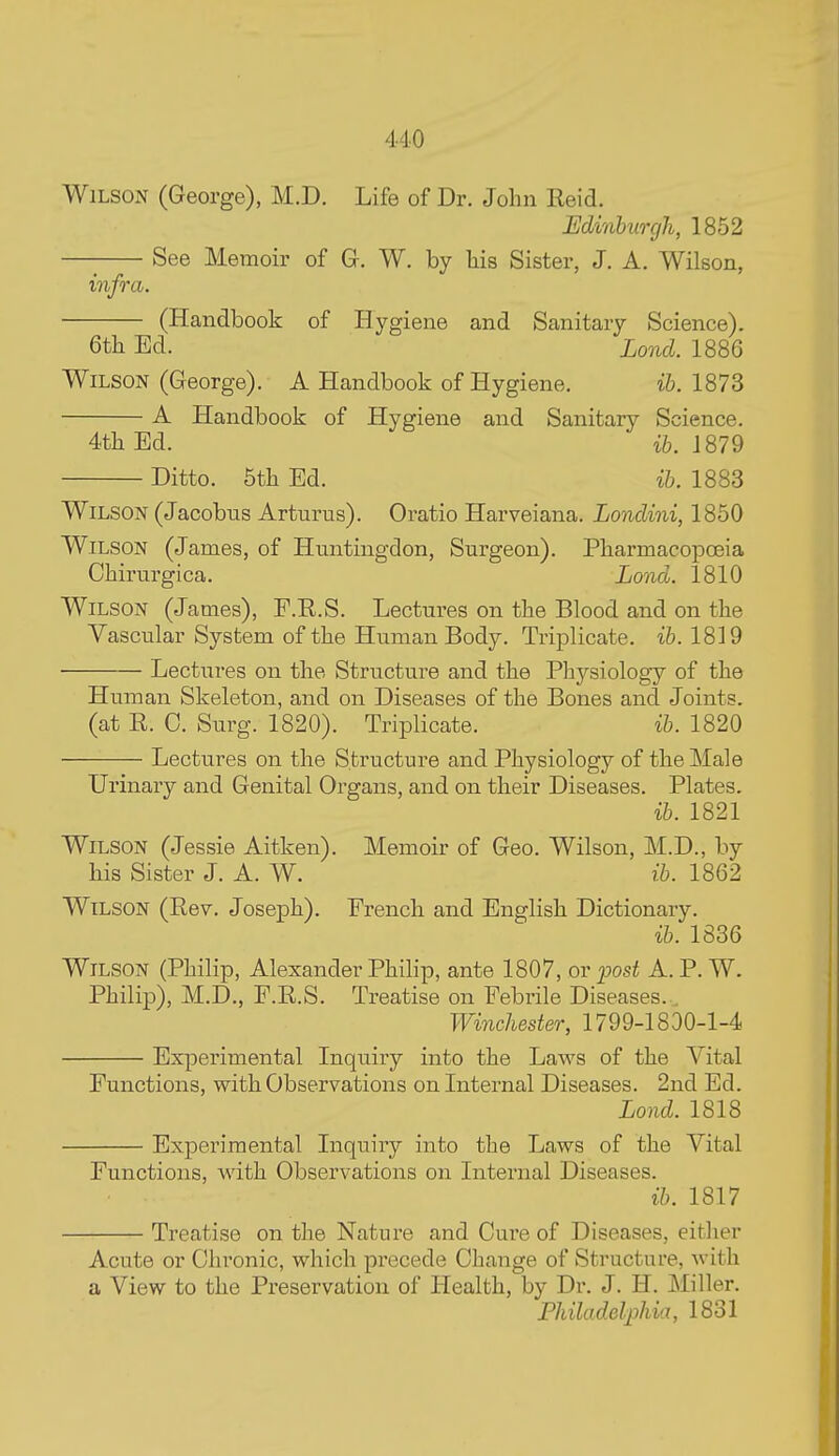 4-10 Wilson (George), M.D. Life of Dr. John Eeid. Minhimjh, 1852 See Memoir of G. W. by liis Sister, J. A. Wilson, m ifra. (Handbook of Hygiene and Sanitary Science). 6th Ed. Lond. 1886 Wilson (George). A Handbook of Hygiene. i5. 1873 A Handbook of Hygiene and Sanitary Science. 4th Ed. ih. 1879 Ditto. 5th Ed. ih. 1883 Wilson (Jacobns Arturus). Oratio Harveiana. Londini, 1850 Wilson (James, of Huntingdon, Surgeon). Pharmacopoeia Chirurgica. Lond. 1810 Wilson (James), F.R.S. Lectures on the Blood and on the Vascular System of the Human Body. Triplicate, ih. 1819 Lectures on the Structure and the Physiology of the Human Skeleton, and on Diseases of the Bones and Joints, (at E. C. Surg. 1820). Triplicate. ih. 1820 Lectures on the Structure and Physiology of the Male Urinary and Genital Organs, and on their Diseases. Plates. ih. 1821 Wilson (Jessie Aitken). Memoir of Geo. Wilson, M.D., by his Sister J. A. W. ih. 1862 Wilson (Rev. Joseph). French and English Dictionary. ih. 1836 Wilson (Philip, Alexander Philip, ante 1807, or post A. P. W. Philip), M.D., F.R.S. Treatise on Febrile Diseases.. Winchester, 1799-1830-1-4 Experimental Inquiry into the Laws of the Vital Functions, with Observations on Internal Diseases. 2nd Ed. Lond. 1818 Experimental Inquiry into the Laws of the Vital Functions, with Observations on Internal Diseases. ih. 1817 Treatise on the Nature and Cure of Diseases, either Acute or Chronic, which precede Change of Structure, with a View to the Preservation of Health, by Dr. J. H. Miller. Fhiladelpliia, 1831