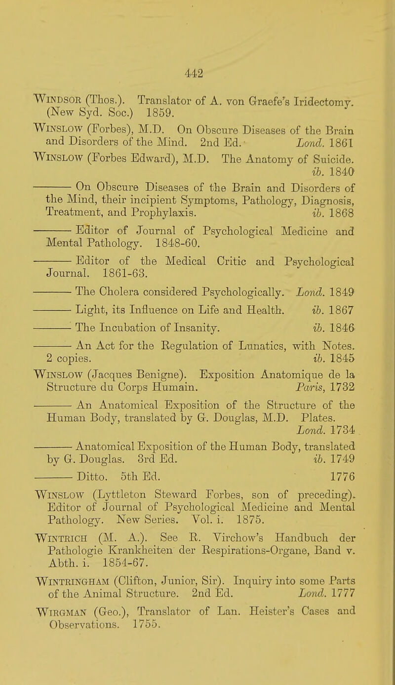 Windsor (Thos.). Translator of A. von Graefe's Iridectomy. (New Syd. Soc.) 1859. WiNSLOw (Forbes), M.D. On Obscure Diseases of the Brain and Disorders of the Mind. 2nd Ed.- Lond. 1861 WiNSLOW (Forbes Edward), M.D. The Anatomy of Suicide. ib. 1840 On Obscure Diseases of the Brain and Disorders of the Mind, their incipient Symptoms, Pathology, Diagnosis, Treatment, and Prophylaxis. ib. 1868 Editor of Journal of Psychological Medicine and Mental Pathology. 1848-60. Editor of the Medical Critic and Psychological Journal. 1861-63. The Cholera considered Psychologically. Lond. 1849 Light, its Influence on Life and Health. ib. 1867 The Incubation of Insanity. ib. 1846 An Act for the Regulation of Lunatics, with Notes. 2 copies. ib. 1845 WiNSLOW (Jacques Benigne). Exposition Anatomique de la Structure du Corps Humain. Paris, 1732 An Anatomical Exposition of the Structure of the Human Body, translated by G. Douglas, M.D. Plates. Lond. 1734 Anatomical Exposition of the Human Body, translated by G. Douglas. 3rd Ed. ib. 1749 Ditto. 5th Ed. 1776 WiNSLOW (Lyttleton Steward Forbes, son of preceding). Editor of Journal of Psychological Medicine and Mental Pathology. New Series. Vol. i. 1875. WiNTKiCH (M. A.). See R. Virchow's Handbuch der Pathologie Krankheiten der Respirations-Organe, Band v. Abth. i. 1854-67. WiNTRiNGHAM (Clifton, Junior, Sir). Inquiry into some Parts of the Animal Structure. 2nd Ed. Lo7id. 1777 WiRGMAN (Geo.), Translator of Lan. Heister's Cases and Observations. 1755.