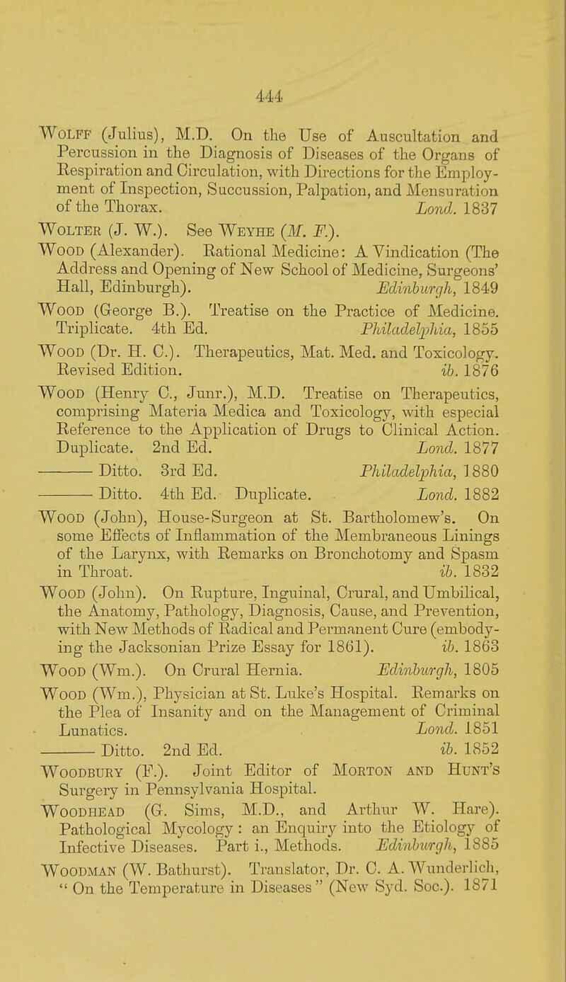 Wolff (Julius), M.D. On the Use of Auscultation and Percussion in the Diagnosis of Diseases of the Organs of Eespiration and Circulation, with Directions for the Employ- ment of Inspection, Succussion, Palpation, and Mensuration of the Thorax. Lond. 1837 WoLTER (J. W.). See Weyhe (M. F.). Wood (Alexander). Eational Medicine: A Vindication (The Add ress and Opening of New School of Medicine, Surgeons' Hall, Edinburgh). Edinburgh, 1849 Wood (George B.). Treatise on the Practice of Medicine. Triplicate. 4th Ed. PUladeliMa, 1855 Wood (Dr. H. C). Therapeutics, Mat. Med. and Toxicology. Revised Edition. ih. 1876 Wood (Henry 0., Junr.), M.D. Treatise on Therapeutics, comprising Materia Medica and Toxicology, with especial Reference to the Application of Drugs to Clinical Action. Duplicate. 2nd Ed. Lond. 1877 Ditto. 3rd Ed. PJiilctdeljjhia, 1880 Ditto. 4th Ed. Duplicate. Lo7id. 1882 Wood (John), House-Surgeon at St. Bartholomew's. On some Effects of Inflammation of the Membraneous Linings of the Larynx, with Remarks on Bronchotomy and Spasm in Throat. ib. 1832 Wood (John). On Rupture, Inguinal, Crural, and Umbilical, the Anatomy, Pathology, Diagnosis, Cause, and Prevention, with New Methods of Radical and Pei'manent Cure (embody- ing the Jacksonian Pi'ize Essay for 1861). ib. 1863 Wood (Wm.). On Crural Hernia. Edinburgh, 1805 Wood (Wm.), Physician at St. Luke's Hospital. Remarks on the Plea of Insanity and on the Management of Criminal Lunatics. Lond. 1851 Ditto. 2nd Ed. ib. 1852 Woodbury (F.). Joint Editor of Morton and Hunt's Surgery in Pennsylvania Hospital. WooDHEAD (G. Sims, M.D., and Arthur W. Hare). Pathological Mycology : an Enquiry into the Etiology of Infective Diseases. Part i.. Methods. Edinburgh, 1885 Woodman (W. Bathurst). Translator, Dr. C. A. Wunderlich,  On the Temperature in Diseases  (New Syd. Soc). 1871