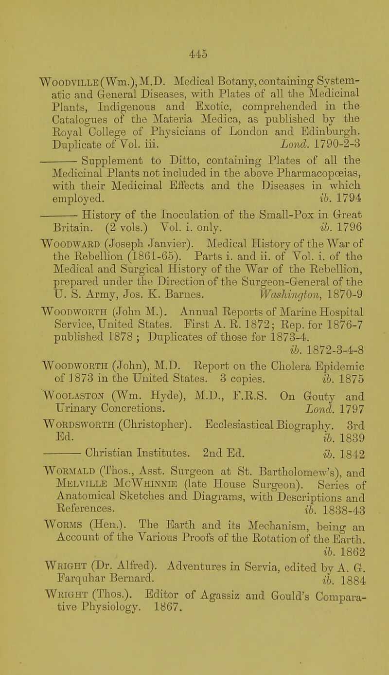 WooDViLLE( Wm.),M.D. Medical Botany, containing System- atic and General Diseases, with Plates of all the Medicinal Plants, Indigenous and Exotic, comprehended in the Catalogues of the Materia Medica, as published by the Royal College of Physicians of London and Edinburgh. Duplicate of Vol. iii. Lond. 1790-2-3 Supplement to Ditto, containing Plates of all the Medicinal Plants not included in the above Pharmacopoeias, with their Medicinal Effects and the Diseases in which employed. ib. 1794 History of the Inoculation of the Small-Pox in Great Britain. (2 vols.) Vol. i. only. ih. 1796 Woodward (Joseph Janvier). Medical History of the War of the Rebellion (1861-65). Parts i. and ii. of Vol. i. of the Medical and Surgical History of the War of the Rebellion, pi-epared under the Direction of the Surgeon-General of the U. S. Army, Jos. K. Barnes. Washington, 1870-9 WooDWORTH (John M.). Annual Reports of Marine Hospital Service, United States. First A. R. 1872; Rep. for 1876-7 published 1878 ; Duplicates of those for 1873-4. ib. 1872-3-4-8 WoODWORTH (John), M.D. Report on the Cholera Epidemic of 1873 in the United States. 3 copies. ib. 1875 WooLASTON (Wm. Hyde), M.D., F.R.S. On Gouty and Urinaxy Concretions. Lond. 1797 Wordsworth (Christopher). Ecclesiastical Biography. 3rd Ed. ib. 1839 Christian Institutes. 2nd Ed. ib. 1842 WoRMALD (Thos., Asst. Surgeon at St. Bartholomew's), and Melville McWhinnie (late House Surgeon). Series of Anatomical Sketches and Diagrams, with Descriptions and References. ih. 1838-43 Worms (Hen.). The Earth and its Mechanism, being an Account of the Various Proofs of the Rotation of the Earth. ib. 1862 Wright (Dr. Alfred). Adventures in Servia, edited by A. G. Farquhar Bernard. 1884 Wright (Thos.). Editor of Agassiz and Gould's Compara- tive Physiology. 1867.