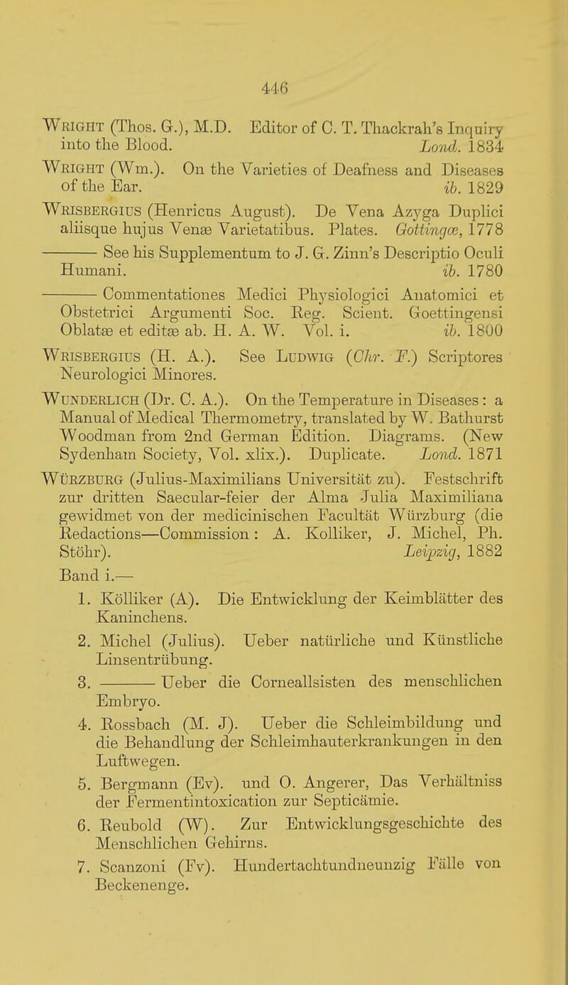Wright (Thos. G.), M.D. Editor of C. T. TIaackrah's Inquiry into the Blood. Lond. 1834 Wright (Wm.). On the Varieties of Deafness and Diseases of the Ear. ib. 1829 Wrisbergius (Plenricns August). De Vena Azyga Duplici aliisque hujus Venas Varietatibus. Plates. Gottingce, 1778 See his Supplementum to J. G. Zinn's Descriptio Oculi Humani. ib. 1780 Commentationes Medici Physiologici Anatomici et Obstetrici Argumenti Soc. Reg. Scient. Goettingensi Oblate et editse ah. H. A. W. Vol. i. ib. 1800 Wrisbergius (H. A.). See Ludwig (Ghr. F.) Scriptores Neurologici Minores. WUNDERLICH (Dr. C. A.). On the Temperature in Diseases: a Manual of Medical Thermometry, translated by W. Bathurst Woodman from 2nd German Edition. Diagrams. (New Sydenham Society, Vol. xlix.). Duplicate. Lond. 1871 WtiRZBURG (Julius-Maximilians Universitat zu). Festschrift zur dritten Saecular-feier der Alma Julia Maximiliana gewidmet von der medicinischen Facultat Wiirzburg (die Redactions—Commission: A. Kolliker, J. Michel, Ph. Stohr). Lei]jzig, 1882 Band i.— 1. Kolliker (A). Die Entwicklung der Keimblatter des .Kaninchens. 2. Michel (Julius). Ueber natiirliche und Kiinstliche Linsentriibung. 3. Ueber die Corneallsisten des menschlichen Embryo. 4. Rossbach (M. J). Ueber die Schleimbildung und die Behandlung der Schleimhauterkrankungen in den Luffcwegen. 5. Bergmann (Ev). und 0. Angerer, Das Verhiiltniss der Fermentintoxication zur Septicamie. 6. Eeubold (W). Zur Entwicklungsgeschichte des Menschlichen Gehirns. 7. Scanzoni (Fv). Hundertachtundneunzig Ftille von Beckenenge.