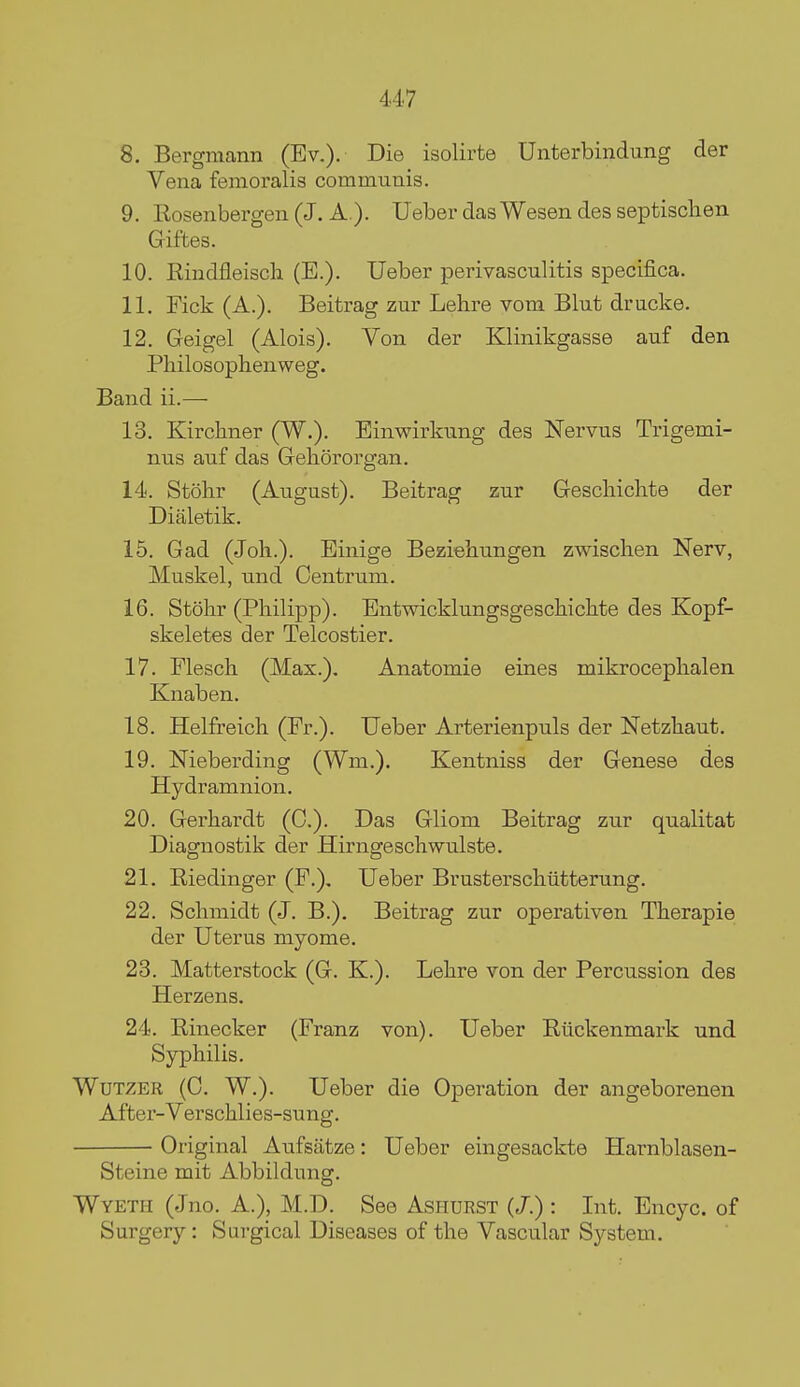 8. Bergmann (Ev.). Die isolirte Unterbindung der Vena femoralis communis. 9. Rosenbergen (J. A ). Ueber das Wesen des septischen Giftes. 10. Rindfleiscli (E.). Ueber perivasculitis specifica. 11. Tick (A.). Beitrag zur Lehre vom Blut drucke. 12. Geigel (Alois). Von der Klinikgasse auf den Pliilosophenweg. Band ii.— 13. Kirchner (W.). Einwirkung des Nervus Trigemi- nus auf das Gehororgan. 14. Stohr (August). Beitrag zur Gescliiclite der Dialetik. 15. Gad (Joh.). Einige Beziehungen zwisclien Nerv, Muskel, und Centrum. 16. Stohr (Philipp). Entwicklungsgeschiclite des Kopf- skeletes der Telcostier. 17. Flesch (Max.). Anatomie eines mikroceplialen Knaben. 18. Helfreich (Pr.). Ueber Arterienpuls der Netzliaut. 19. Nieberding (Wm.). Kentniss der Genese des Hydr amnion. 20. Gerhardt (C). Das Gliom Beitrag zur qualitat Diagnostik der Hirngeschwulste. 21. Riedinger (P.), Ueber Brusterschiitterung. 22. Schmidt (J. B.), Beitrag zur operativen Therapie der Uterus myome. 23. Matterstock (G. K.). Lehre von der Percussion des Herzens. 24. Rinecker (Pranz von). Ueber Riickenmark und Syphilis. WuTZER (C. W.). Ueber die Operation der angeborenen After-Verschlies-sung. Original Aufsatze: Ueber eingesackte Harnblasen- Steine mit Abbildung. Wyeth (Jno. A.), M.D. See Ashurst (/.) : Int. Encyc. of Surgery: Surgical Diseases of the Vascular System.