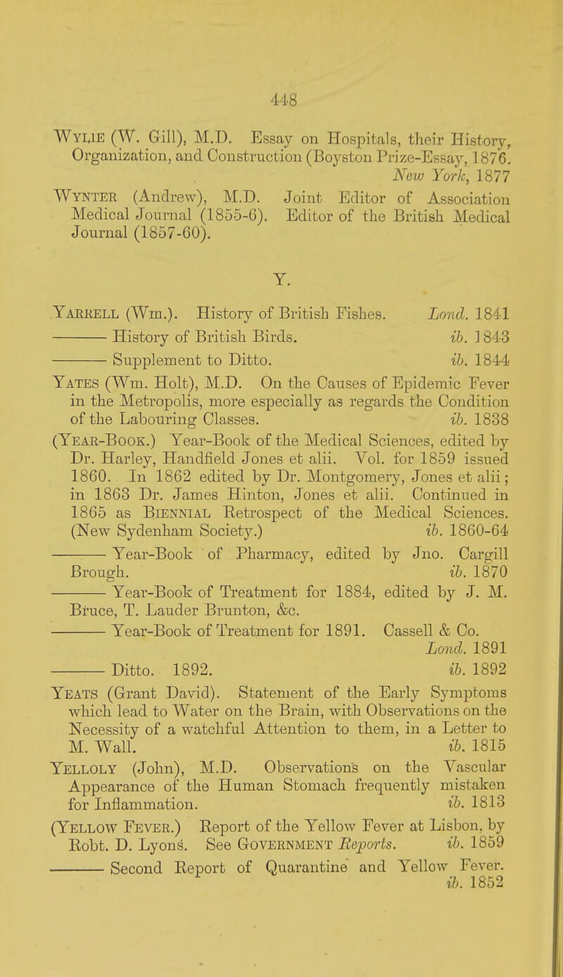 Wylie (W. Gill), M.D. Essay on Hospitals, their History, Organization, and Construction (Boyston Prize-Essay, 1876. New York, 1877 Wynter (Andrew), M.D. Joint Editor of Association Medical Journal (1855-G), Editor of the British Medical Journal (1857-60). Yarrell (Wm.). History of British Fishes. Lond. 1841 History of British Birds. ih. 1843 Supplement to Ditto. ih. 1844 Yates (Wm. Holt), M.D. On the Causes of Epidemic Fever in the Metropolis, more especially as regards the Condition of the Labouring Classes. ih. 1838 (Year-Book.) Year-Book of the Medical Sciences, edited by Dr. Harley, Handheld Jones et alii. Vol. for 1859 issued 1860. In 1862 edited by Dr. Montgomery, Jones et alii; in 1863 Dr. James Hinton, Jones et alii. Continued in 1865 as Biennial Retrospect of the Medical Sciences. (New Sydenham Society.) ih. 1860-64 Year-Book of Pharmacy, edited by Jno. Cargill Brough. ib. 1870 Year-Book of Treatment for 1884, edited by J. M. Bruce, T. Lauder Brunton, &c. Year-Book of Treatment for 1891. Cassell & Co. Lond. 1891 Ditto. 1892. ih. 1892 Yeats (Grant David). Statement of the Early Symptoms which lead to Water on the Brain, with Observations on the Necessity of a watchful Attention to them, in a Letter to M. Wall. ih. 1815 Yelloly (John), M.D. Observations on the Vascular Appearance of the Human Stomach frequently mistaken for Inflammation. ih. 1813 (Yellow Fever.) Report of the Yellow Fever at Lisbon, by Robt. D. Lyons. See Government Reports. ih. 1859 Second Report of Quarantine and Yellow Fever. ib. 1852