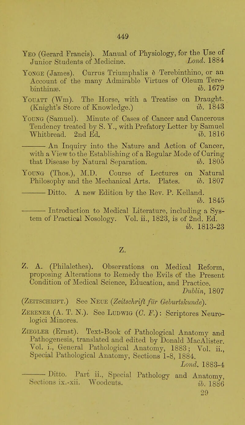 Yeo (Gerard Francis). Manual of Physiology, for the Use of Junior Students of Medicine. Lond. 1884 YoNGE (James). Ourrus Triumphalia 6 Terebinthino, or an Account of the many Admirable Virtues of Oleum Tere- binthinge. ib. 1679 YouATT (Wm). The Horse, with a Treatise on Draught. (Knight's Store of Knowledge.) ih. 1843 Young (Samuel). Minute of Cases of Cancer and Cancerous Tendency treated by S. Y., with Prefatory Letter by Samuel Whitbread. 2nd Ed. ih. 1816 An Inquiry into the Nature and Action of Cancer, with a View to the Establishing of a Eegular Mode of Curing that Disease by Natural Separation. ib. 1805 Young (Thos.), M.D. Course of Lectures on Natural Philosophy and the Mechanical Arts. Plates. ib. 1807 Ditto. A new Edition by the Eev. P. Kelland. ib. 1845 Introduction to Medical Literature, including a Sys- tem of Practical Nosology. Vol. ii., 1823, is of 2nd. Ed. ih. 1813-23 Z. Z. A. (Philalethes). Observations on Medical Eeform, proposing Alterations to Eemedy the Evils of the Present Condition of Medical Science, Education, and Practice. Dublin, 1807 (Zeitschrift.) See Neue (Zeitschrift fiir Gehurtslcwule). Zerener (A. T. N.). See Ludwig {G. F.) : Scriptores Neuro- logici Minores. Ziegler (Ernst). Text-Book of Pathological Anatomy and Pathogenesis, translated and edited by Donald MacAlister. Vol. i.. General Pathological Anatomy, 1883; Vol. ii.. Special Pathological Anatomy, Sections 1-8, 1884. Lond. 1883-4 —-—- Ditto. Part ii., Special Pathology and Anatomy, Sections ix.-xii. Woodcuts. ib. 1886 29