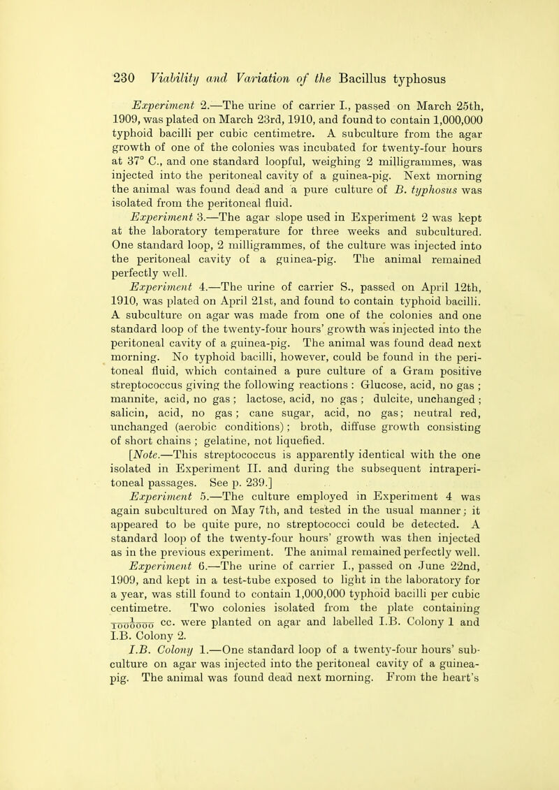 Experiment 2.—The urine of carrier I., passed on March 25th, 1909, was plated on March 23rd, 1910, and found to contain 1,000,000 typhoid bacilli per cubic centimetre. A subculture from the agar growth of one of the colonies was incubated for twenty-four hours at 87° C, and one standard loopful, weighing 2 milligrammes, was injected into the peritoneal cavity of a guinea-pig. Next morning the animal was found dead and a pure culture of B. typhosus was isolated from the peritoneal fluid. Experiment 3.—The agar slope used in Experiment 2 was kept at the laboratory temperature for three weeks and subcultured. One standard loop, 2 milligrammes, of the culture was injected into the peritoneal cavity of a guinea-pig. The animal remained perfectly well. Experiment 4.—The urine of carrier S., passed on April 12th, 1910, was plated on April 21st, and found to contain typhoid bacilli. A subculture on agar was made from one of the colonies and one standard loop of the twenty-four hours' growth was injected into the peritoneal cavity of a guinea-pig. The animal was found dead next morning. No typhoid bacilli, however, could be found in the peri- toneal fluid, which contained a pure culture of a Gram positive streptococcus giving the following reactions : Glucose, acid, no gas ; mannite, acid, no gas ; lactose, acid, no gas ; dulcite, unchanged ; salicin, acid, no gas; cane sugar, acid, no gas; neutral red, unchanged (aerobic conditions); broth, diffuse growth consisting of short chains ; gelatine, not liquefied. [Note.—This streptococcus is apparently identical with the one isolated in Experiment II. and during the subsequent intraperi- toneal passages. See p. 239.] Experiment 5.—The culture employed in Experiment 4 was again subcultured on May 7th, and tested in the usual manner; it appeared to be quite pure, no streptococci could be detected. A standard loop of the twenty-four hours' growth was then injected as in the previous experiment. The animal remained perfectly well. Experiment 6.—The urine of carrier I., passed on June 22nd, 1909, and kept in a test-tube exposed to light in the laboratory for a year, was still found to contain 1,000,000 typhoid bacilli per cubic centimetre. Two colonies isolated from the plate containing Toooooo cc. were planted on agar and labelled LB. Colony 1 and I.B. Colony 2. I.B. Colony 1.—One standard loop of a twenty-four hours' sub- culture on agar was injected into the peritoneal cavity of a guinea- pig. The animal was found dead next morning. From the heart's