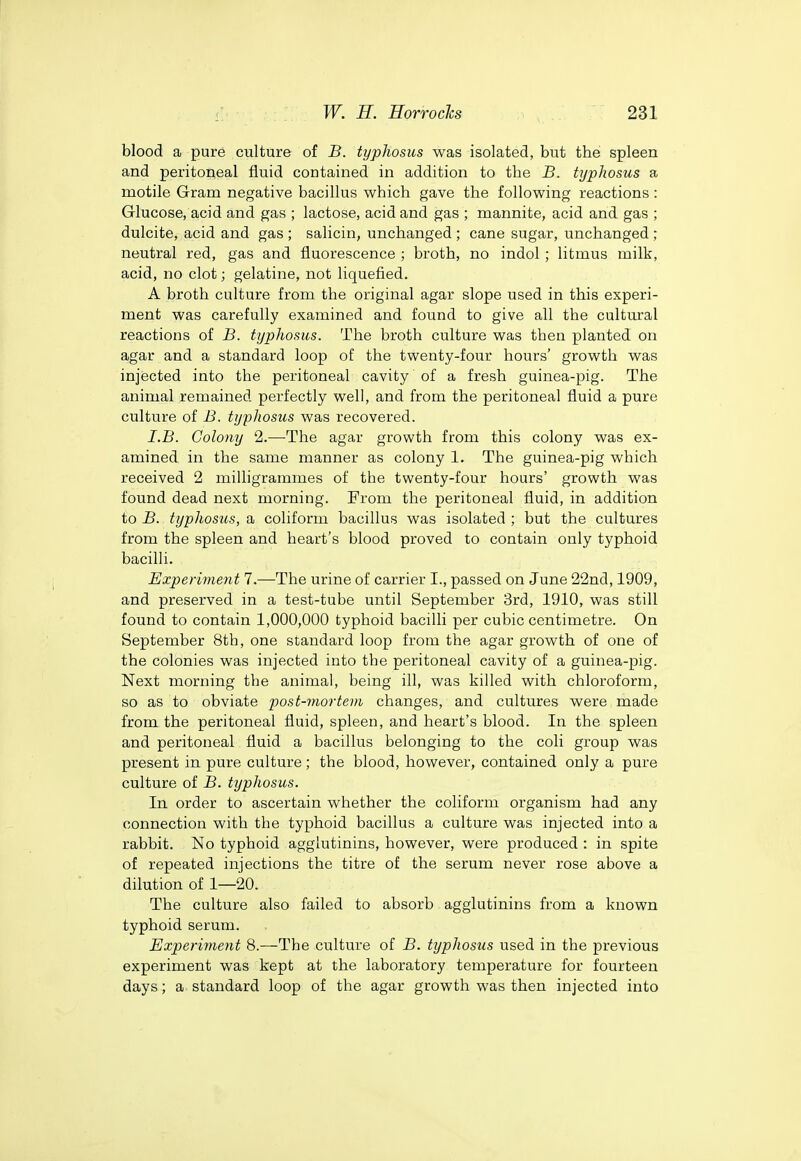 blood a pure culture of B. typhosus was isolated, but the spleen and peritoneal fluid contained in addition to the B. typhosus a motile Gram negative bacillus which gave the following reactions: Glucose, acid and gas ; lactose, acid and gas ; mannite, acid and gas ; dulcite, acid and gas ; salicin, unchanged ; cane sugar, unchanged ; neutral red, gas and fluorescence ; broth, no indol; litmus milk, acid, no clot; gelatine, not liquefied. A broth culture from the original agar slope used in this experi- ment was carefully examined and found to give all the cultm'al reactions of B. typhosus. The broth culture was then planted on agar and a standard loop of the twenty-four hours' growth was injected into the peritoneal cavity of a fresh guinea-pig. The animal remained perfectly well, and from the peritoneal fluid a pure culture of B. typhosus was recovered. I.B. Colony 2.—The agar growth from this colony was ex- amined in the same manner as colony 1. The guinea-pig which received 2 milligrammes of the twenty-four hours' growth was found dead next morning. From the peritoneal fluid, in addition to jB. typhosus, a coliform bacillus was isolated ; but the cultures from the spleen and heart's blood proved to contain only typhoid bacilli. Experiment 7.—^The urine of carrier I., passed on June 22nd, 1909, and preserved in a test-tube until September 3rd, 1910, was still found to contain 1,000,000 typhoid bacilli per cubic centimetre. On September 8th, one standard loop from the agar growth of one of the colonies was injected into the peritoneal cavity of a guinea-pig. Next morning the animal, being ill, was killed with chloroform, so as to obviate post-mortem changes, and cultures were made from the peritoneal fluid, spleen, and heart's blood. In the spleen and peritoneal fluid a bacillus belonging to the coli group was present in pure culture; the blood, however, contained only a pure culture of B. typhosus. In order to ascertain whether the coliform organism had any connection with the typhoid bacillus a culture was injected into a rabbit. No typhoid agglutinins, however, were produced : in spite of repeated injections the titre of the serum never rose above a dilution of 1—20. The culture also failed to absorb agglutinins from a known typhoid serum. Experiment 8.—The culture of B. typhosus used in the previous experiment was kept at the laboratory temperature for fourteen days; a standard loop of the agar growth was then injected into