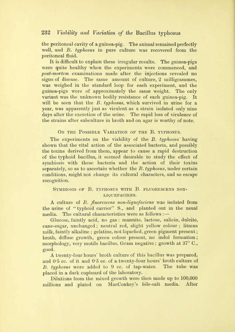 the peritoneal cavity of a guinea-pig. The animal remained perfectly well, and B. typhosus in pure culture was recovered from the peritoneal fluid. It is difficult to explain these irregular results. The guinea-pigs were quite healthy when the experiments were commenced, and post-mortem examinations made after the injections revealed no signs of disease. The same amount of culture, 2 milligrammes, was weighed in the standard loop for each experiment, and the guinea-pigs were of approximately the same weight. The only variant was the unknown bodily resistance of each guinea-pig. It will be seen that the B. typhosus, which survived in urine for a year, was apparently just as virulent as a strain isolated only nine days after the excretion of the urine. The rapid loss of virulence of the strains after subculture in broth and on agar is worthy of note. On the Possible Vakiation of the B. typhosus. The experiments on the viability of the B. typhosus having shown that the vital action of the associated bacteria, and possibly the toxins derived from them, appear to cause a rapid destruction of the typhoid bacillus, it seemed desirable to study the effect of symbiosis with these bacteria and the action of their toxins separately, so as to ascertain whether the B. typhosus, under certain conditions, might not change its cultural characters, and so escape recognition. Symbiosis of B. typhosus with B. fluorescens non- liquefaciens. A culture of B. fluorescens non-liquefaciens was isolated from the urine of  typhoid carrier S., and planted out in the usual media. The cultural characteristics were as follows :— Glucose, faintly acid, no gas : mannite, lactose, salicin, dulcite, cane-sugar, unchanged ; neutral red, slight yellow colour ; litmus milk, faintly alkaline ; gelatine, not liquefied, green pigment present; broth, diffuse growth, green colour present, no indol formation ; morphology, very motile bacillus, Gram negative; growth at 37° C, good. A twenty-four hours' broth culture of this bacillus was prepared, and 0*5 cc. of it and 05 cc. of a twenty-four hours' broth culture of B. typhosus were added to 9 cc. of tap-water. The tube was placed in a dark cupboard of the laboratory. Dilutions from the mixed growth were then made up to 100,000 millions and plated on MacConkey's bile-salt media. After