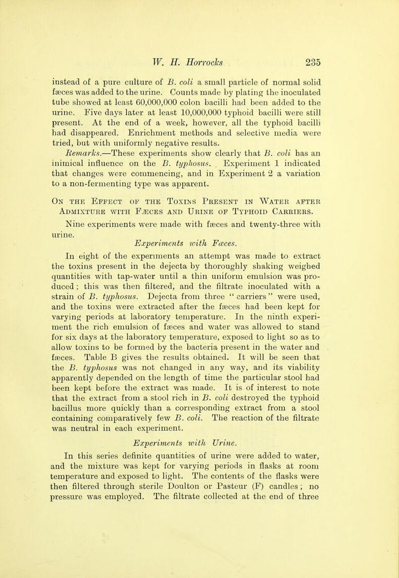 instead of a pure culture of B. coli a small particle of normal solid faeces was added to the urine. Counts made by plating the inoculated tube showed at least 60,000,000 colon bacilli had been added to the urine. Five days later at least 10,000,000 typhoid bacilli were still present. At the end of a week, however, all the typhoid bacilli had disappeared. Enrichment methods and selective media were tried, but with uniformly negative results. Bemarks.—These experiments show clearly that -B. coli has an inimical influence on the B. typhosus. Experiment 1 indicated that changes were commencing, and in Experiment 2 a variation to a non-fermenting type was apparent. On the Effect of the Toxins Present in Water after Admixture with F^ces and Urine of Typhoid Carriers. Nine experiments were made with faeces and twenty-three with urine. Experiments with FcBces. In eight of the experiments an attempt was made to extract the toxins present in the dejecta by thoroughly shaking weighed quantities with tap-water until a thin uniform emulsion was pro- duced ; this was then filtered, and the filtrate inoculated with a strain of B. typhosus. Dejecta from three  carriers  were used, and the toxins were extracted after the faeces had been kept for varying periods at laboratory temperature. In the ninth experi- ment the rich emulsion of faeces and water was allowed to stand for six days at the laboratory temperature, exposed to light so as to allow toxins to be formed by the bacteria present in the water and faeces. Table B gives the results obtained. It will be seen that the -B. typhosus was not changed in any way, and its viability apparently depended on the length of time the particular stool had been kept before the extract was made. It is of interest to note that the extract from a stool rich in B. coli destroyed the typhoid bacillus more quickly than a corresponding extract from a stool containing comparatively few B. coli. The reaction of the filtrate was neutral in each experiment. Ex'periinents loith Urine. In this series definite quantities of urine were added to water, and the mixture was kept for varying periods in flasks at room temperature and exposed to light. The contents of the flasks were then filtered through sterile Doulton or Pasteur (F) candles ; no pressure was employed. The filtrate collected at the end of three