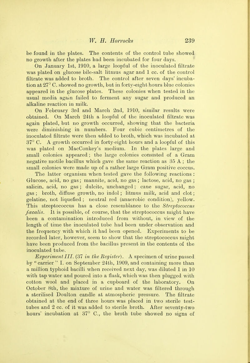 be found in the plates. The contents of the control tube showed no growth after the plates had been incubated for four days. On January 1st, 1910, a large loopful of the inoculated filtrate was plated on glucose bile-salt litmus agar and 1 cc. of the control filtrate was added to broth. The control after seven days' incuba- tion at 27° C. showed no growth, but in forty-eight hours blue colonies appeared in the glucose plates. These colonies when tested in the usual media again failed to ferment any sugar and produced an alkaline reaction in milk. On February 3rd and March 2nd, 1910, similar results were obtained. On March 24th a loopful of the inoculated filtrate was again plated, but no growth occurred, showing that the bacteria were diminishing in numbers. Four cubic centimetres of the inoculated filtrate were then added to broth, which was incubated at 37° C. A growth occurred in forty-eight hours and a loopful of this was plated on MacConkey's medium. In the plates large and small colonies appeared ; the large colonies consisted of a Gram negative motile bacillus which gave the same reaction as 35 A ; the small colonies were made up of a rather large Gram positive coccus. The latter organism when tested gave the following reactions : Glucose, acid, no gas; mannite, acid, no gas ; lactose, acid, no gas ; salicin, acid, no gas; dulcite, unchanged; cane sugar, acid, no gas ; broth, diffuse growth, no indol; litmus milk, acid and clot; gelatine, not liquefied ; neutral red (anaerobic condition), yellow. This streptococcus has a close resemblance to the Streptococcus fcecalis. It is possible, of course, that the streptococcus might have been a contamination introduced from without, in view of the length of time the inoculated tube had been under observation and the frequency with which it had been opened. Experiments to be recorded later, however, seem to show that the streptococcus might have been produced from the bacillus present in the contents of the inoculated tube. Experiment III. (37 in the Begister). A specimen of urine passed by  carrier  I. on September 24th, 1909, and containing more than a million typhoid bacilli when received next day, was diluted 1 m 10 with tap water and poured into a flask, which was then plugged with cotton wool and placed in a cupboard of the laboratory. On October 8tb, the mixture of urine and water was filtered through a sterilised Doulton candle at atmospheric pressure. The filtrate obtained at the end of three hours was placed in two sterile test- tubes and 2 cc. of it was added to sterile broth. After seventy-two hours' incubation at 37° C, the broth tube showed no signs of