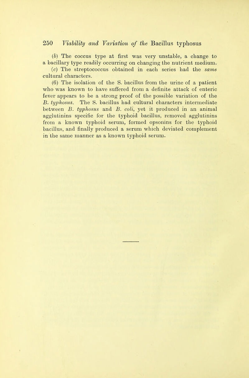 (b) The coccus type at first was very unstable, a change to a bacillary type readily occurring on changing the nutrient medium. (c) The streptococcus obtained in each series had the same cultural characters. (6) The isolation of the S. bacillus from the urine of a patient who was known to have suffered from a definite attack of enteric fever appears to be a strong proof of the possible variation of the B. tyjjhos'us. The S. bacillus had cultural characters intermediate between B. typhosus and B. coli, yet it produced in an animal agglutinins specific for the typhoid bacillus, removed agglutinins from a known typhoid serum, formed opsonins for the typhoid bacillus, and finally produced a serum which deviated complement in the same manner as a known typhoid serum.