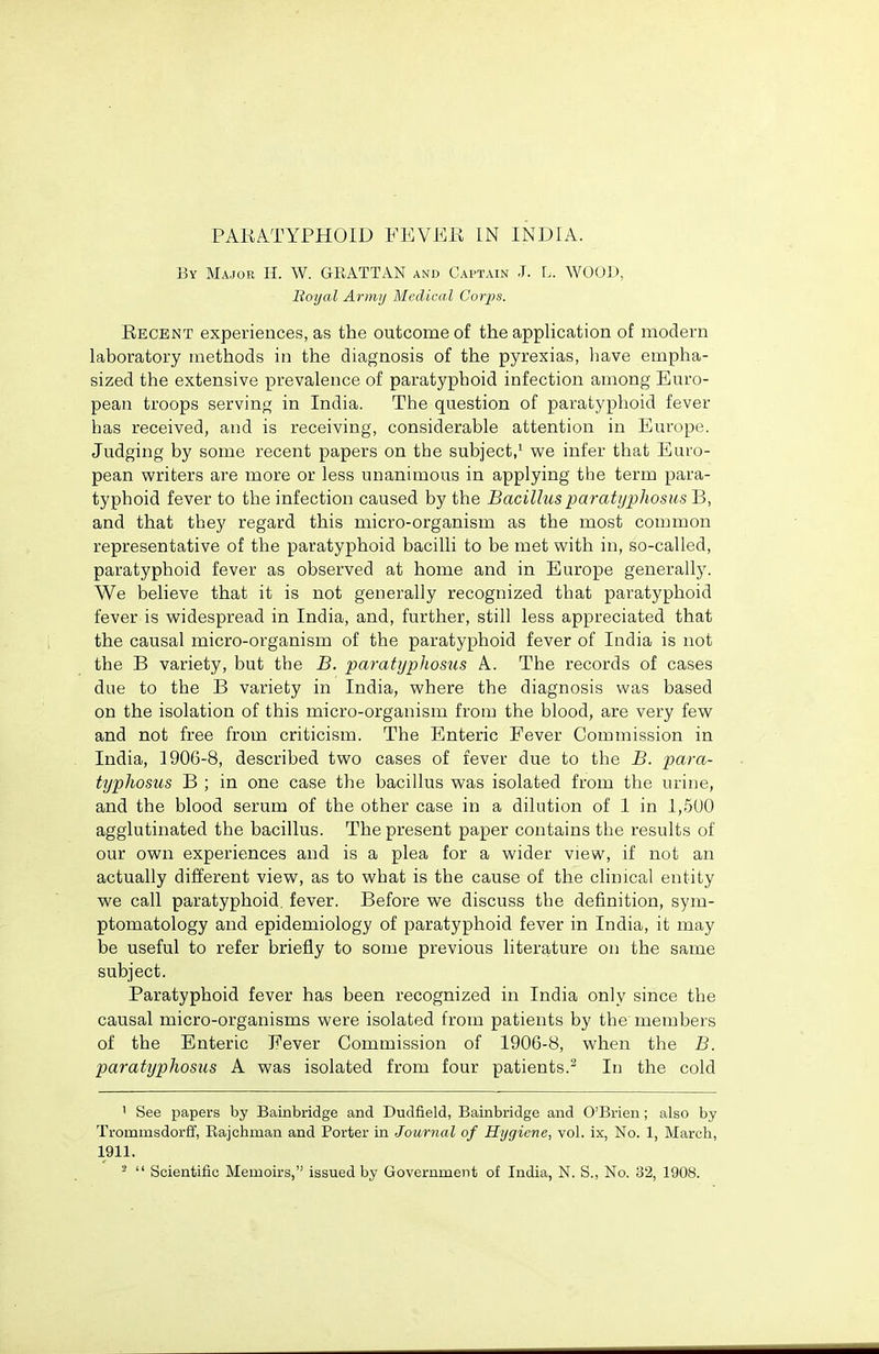 PARATYPHOID FEVER IN INDIA. By Major H. W. GRATTAN and Captain J. L. WOOD, Royal Armij Medical Corps. Recent experiences, as the outcome of the application of modern laboratory methods in the diagnosis of the pyrexias, liave empha- sized the extensive prevalence of paratyphoid infection among Euro- pean troops serving in India. The question of paratyphoid fever has received, and is receiving, considerable attention in Europe. Judging by some recent papers on the subject,' we infer that Euro- pean writers are more or less unanimous in applying the term para- typhoid fever to the infection caused by the BacillusparatijphosusJi, and that they regard this micro-organism as the most common representative of the paratyphoid bacilli to be met with in, so-called, paratyphoid fever as observed at home and in Europe generally. We believe that it is not generally recognized that paratyphoid fever is widespread in India, and, further, still less appreciated that the causal micro-organism of the paratyphoid fever of India is not the B variety, but the B. paratyphosus A. The records of cases due to the B variety in India, where the diagnosis was based on the isolation of this micro-organism from the blood, are very few and not free from criticism. The Enteric Fever Commission in India, 1906-8, described two cases of fever due to the B. para- tijphosus B ; in one case the bacillus was isolated from the urine, and the blood serum of the other case in a dilution of 1 in 1,500 agglutinated the bacillus. The present paper contains the results of our own experiences and is a plea for a wider view, if not an actually different view, as to what is the cause of the clinical entity we call paratyphoid, fever. Before we discuss the definition, sym- ptomatology and epidemiology of paratyphoid fever in India, it may be useful to refer briefly to some previous literature on the same subject. Paratyphoid fever has been recognized in India only since the causal micro-organisms were isolated from patients by the members of the Enteric Fever Commission of 1906-8, when the B. paratypJwsus A was isolated from four patients.^ In the cold ' See papers by Bainbridge and Dudfield, Bainbridge and O'Brien; also by Trommsdorff, Rajchman and Porter in Journal of Hygiene, vol. ix, No. 1, March, 1911.  Scientific Memoirs, issued by Government of India, N. S., No. 32, 1908.