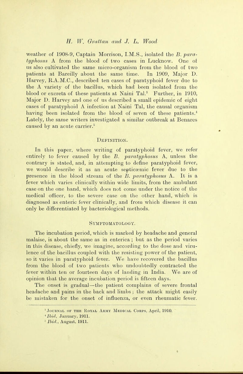 weather of 1908-9, Captain Morrison, I.M.S., isolated the B. para- typhosus A from the blood of two cases in Lucknow. One of us also cultivated the same micro-organism from the blood of two patients at Bareilly about the same time. In 1909, Major D. Harvey, R.A.M.C., described ten cases of paratyphoid fever due to the A variety of the bacillus, which had been isolated from the blood or excreta of these patients at Naini Tal.'^ Further, in 1910, Major D. Harvey and one of us described a small epidemic of eight cases of paratyphoid A infection at Naini Tal, the causal organism having been isolated from the blood of seven of these patients.* Lately, the same writers investigated a similar outbreak at Benares caused by an acute carrier.' Definition. In this paper, where writing of paratyphoid fever, we refer entirely to fever caused by the B. paratyphosus A, unless the contrary is stated, and, in attempting to define paratyphoid fever, we would describe it as an acute septictemic fever due to the presence in the blood stream of the B. paratyphosus A. It is a fever which varies clinically within wide limits, from the ambulant case on the one hand, which does not come under the notice of the medical officer, to the severe case on the other hand, which is diagnosed as enteric fever clinically, and from which disease it can only be differentiated by bacteriological methods. Symptomatology. The incubation period, which is marked by headache and general malaise, is about the same as in enterica ; but as the period varies in this disease, chiefly, we imagine, according to the dose and viru- lence of the bacillus coupled with the resisting power of the patient, so it varies in paratyphoid fever. We have recovered the bacillus from the blood of two patients who undouhtedly contracted the fever within ten or fourteen days of landing in India. We are of opinion that the average incubation period is fifteen days. The onset is gradual—the patient complains of severe frontal headache and pains in the back and limbs ; the attack might easily be mistaken for the onset of influenza, or even rheumatic fever. ^ Journal of the Royal Army Medical Corps, April, 1910. 'Ibid, January, 1911. ■' Ibid., August, 1911.