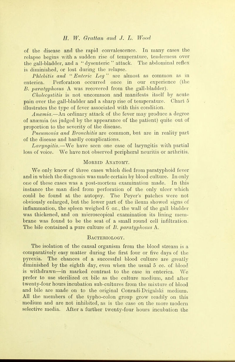 of the disease and the rapid convalescence. In many cases the relapse begins with a sudden rise of temperature, tenderness over the gall-bladder, and a  dysenteric  attack. The abdominal reflex is diminished, or lost during the relapse. Phlebitis and Enteric Leg'' are almost as common as m enterica. Perforation occurred once in our experience (the B. paratyphosus A was recovered from the gall-bladder). Cholecystitis is not uncommon and manifests itself by acute pain over the gall-bladder and a sharp rise of temperature. Chart 5 illustrates the type of fever associated with this condition. Ancemia.—An ordinary attack of the fever may produce a degree of anaemia (as judged by the appearance of the patient) quite out of proportion to the severity of the disease. Pnewnojiia and Bronchitis are common, but are in reality part of the disease and hardly complications. Laryngitis.—We have seen one case of laryngitis with partial loss of voice. We have not observed peripheral neuritis or arthritis. Morbid Anatomy. We only know of three cases which died from paratyphoid fever and in which the diagnosis was made certain by blood culture. In only one of these cases was a post-mortem examination made. In this instance the man died from perforation of the only ulcer which could be found at the autopsy. The Peyer's patches were not obviously enlarged, but the lower part of the ileum showed signs of inflammation, the spleen weighed G oz., the wall of the gall bladder was thickened, and on microscopical examination its lining mem- brane was found to be the seat of a small round cell infiltration. The bile contained a pure culture of B. paratyphosus A. Bacteriology. The isolation of the causal organism from the blood stream is a comparatively easy matter during the first four or five days of the pyrexia. The chances of a successful blood culture are greatly diminished by the eighth day, even when the usual 5 cc. of blood is withdrawn—in marked contrast to the case in enterica. We prefer to use sterilized ox bile as the culture medium, and after twenty-four hours incubation sub-cultures from the mixture of blood and bile are made on to the original Conradi-Drigalski medium. All the members of the typho-colon group grow readily on this medium and are not inhibited, as is the case on the more modern selective media. After a further twenty-four hours incubation the