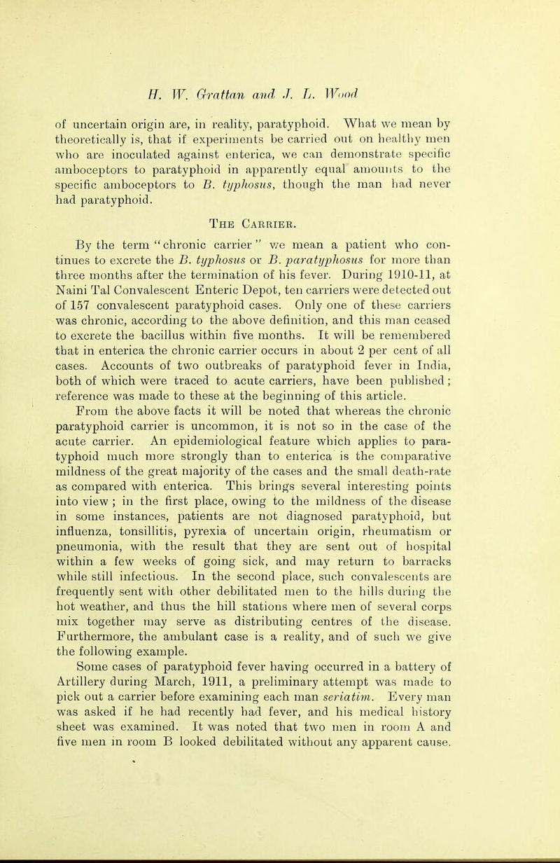 of uncertain origin are, in reality, paratyphoid. What we mean by theoretically is, that if experiments be carried out on healthy men who are inoculated against enterica, we can demonstrate specific amboceptors to paratyphoid in apparently equal amounts to the specific amboceptors to B. typhosus, though the man had never had paratyphoid. The Carrier, By the term chronic carrier v/e mean a patient who con- tinues to excrete the B. typhosus or B. paratyphosus for more than three months after the termination of his fever. During 1910-11, at Naini Tal Convalescent Enteric Depot, ten carriers were detected out of 157 convalescent paratyphoid cases. Only one of these carriers was chronic, according to the above definition, and this man ceased to excrete the bacillus within five months. It will be remembered that in enterica the chronic carrier occurs in about 2 per cent of all cases. Accounts of two outbreaks of paratyphoid fever in India, both of which were traced to acute carriers, have been published; reference was made to these at the beginning of this article. From the above facts it will be noted that whereas the chronic paratyphoid carrier is uncommon, it is not so in the case of the acute carrier. An epidemiological feature which applies to para- typhoid much more strongly than to enterica is the comparative mildness of the great majority of the cases and the small death-rate as compared with enterica. This brings several interesting points into view ; in the first place, owing to the mildness of the disease in some instances, patients are not diagnosed paratyphoid, but influenza, tonsillitis, pyrexia of uncertain origin, rheumatism or pneumonia, with the result that they are sent out of hospital within a few weeks of going sick, and may return to barracks while still infectious. In the second place, such convalescents are frequently sent with other debilitated men to the hills during the hot weather, and thus the hill stations where men of several corps mix together may serve as distributing centres of the disease. Furthermore, the ambulant case is a reality, and of such we give the following example. Some cases of paratyphoid fever having occurred in a battery of Artillery during March, 1911, a preliminary attempt was made to pick out a carrier before examining each man seriatim. Every man was asked if he had recently had fever, and his medical history sheet was examined. It was noted that two men in room A and five men m room B looked debilitated without any apparent cause.