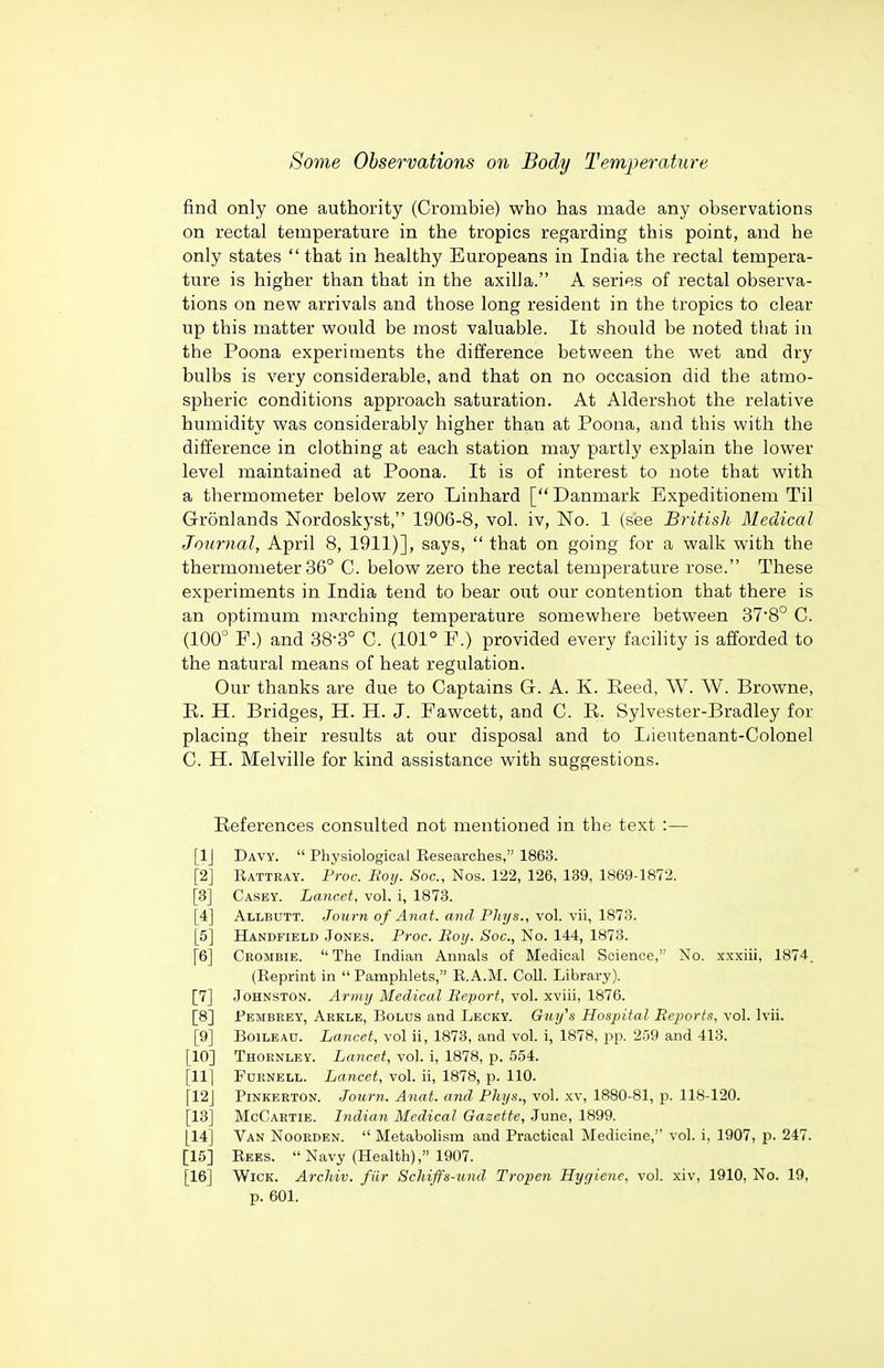 find only one authority (Crombie) who has made any observations on rectal temperature in the tropics regarding this point, and he only states  that in healthy Europeans in India the rectal tempera- ture is higher than that in the axilla. A series of rectal observa- tions on new arrivals and those long resident in the tropics to clear up this matter would be most valuable. It should be noted that in the Poona experiments the difference between the wet and dry bulbs is very considerable, and that on no occasion did the atmo- spheric conditions approach saturation. At Aldershot the relative humidity was considerably higher than at Poona, and this with the difference in clothing at each station may partly explain the lower level maintained at Poona. It is of interest to note that with a thermometer below zero Linhard [ Danmark Expeditionem Til Gronlands Nordoskyst, 1906-8, vol. iv, No. 1 (see British Medical Journal, April 8, 1911)], says,  that on going for a walk with the thermometer 36° C. below zero the rectal temperature rose. These experiments in India tend to bear out our contention that there is an optimum marching temperature somewhere between 378° C. (100° F.) and 38-3° C. (101° F.) provided every facility is afforded to the natural means of heat regulation. Our thanks are due to Captains G. A. K. Eeed, W. W. Browne, R. H. Bridges, H. H. J. Fawcett, and C. R. Sylvester-Bradley for placing their results at our disposal and to Lieutenant-Colonel C. H. Melville for kind assistance with suggestions. References consulted not mentioned in the text :— [IJ Davy.  Physiological Researches, 1863. [2] Rattray. Proc. Roy. Soc, Nos. 122, 126, 139, 1869-1872. [3] Casey. Lancet, vol. i, 1873. [4] Allbutt. Joiirn of Ana t. and Phys., vol. vii, 1873. [5] Handfield Jones. Proc. Boy. Soc, No. 144, 1873. [6] Crombie. The Indian Annals of Medical Science, No. xxxiii, 1874. (Reprint in  Pamphlets, R.A.M. Coll. Library). [7] Johnston. Army Medical Report, vol. xviii, 1876. [8] Fembrey, Arkle, Bolus and Lecky. Guy's Hospital Rejmrts, vol. Ivii. [9] BoiLEAD. Lancet, vol ii, 1873, and vol. i, 1878, pp. 259 and 413. [10] Thornley. Lancet, vol. i, 1878, p. 554. [11] Fdrnell. Lancet, vol. ii, 1878, p. 110. [12] PiNKERTON. Journ. Anat. and Phys., vol. xv, 1880-81, p. 118-120. [13] McCartie. Indian Medical Gazette, June, 1899. [14] Van Noorden.  Metabolism and Practical Medicine, vol. i, 1907, p. 247. [15] Rees. Navy (Health), 1907. [16] Wick. Arcliiv. fiir Schijfs-und Tropen Hygiene, vol. xiv, 1910, No. 19, p. 601.