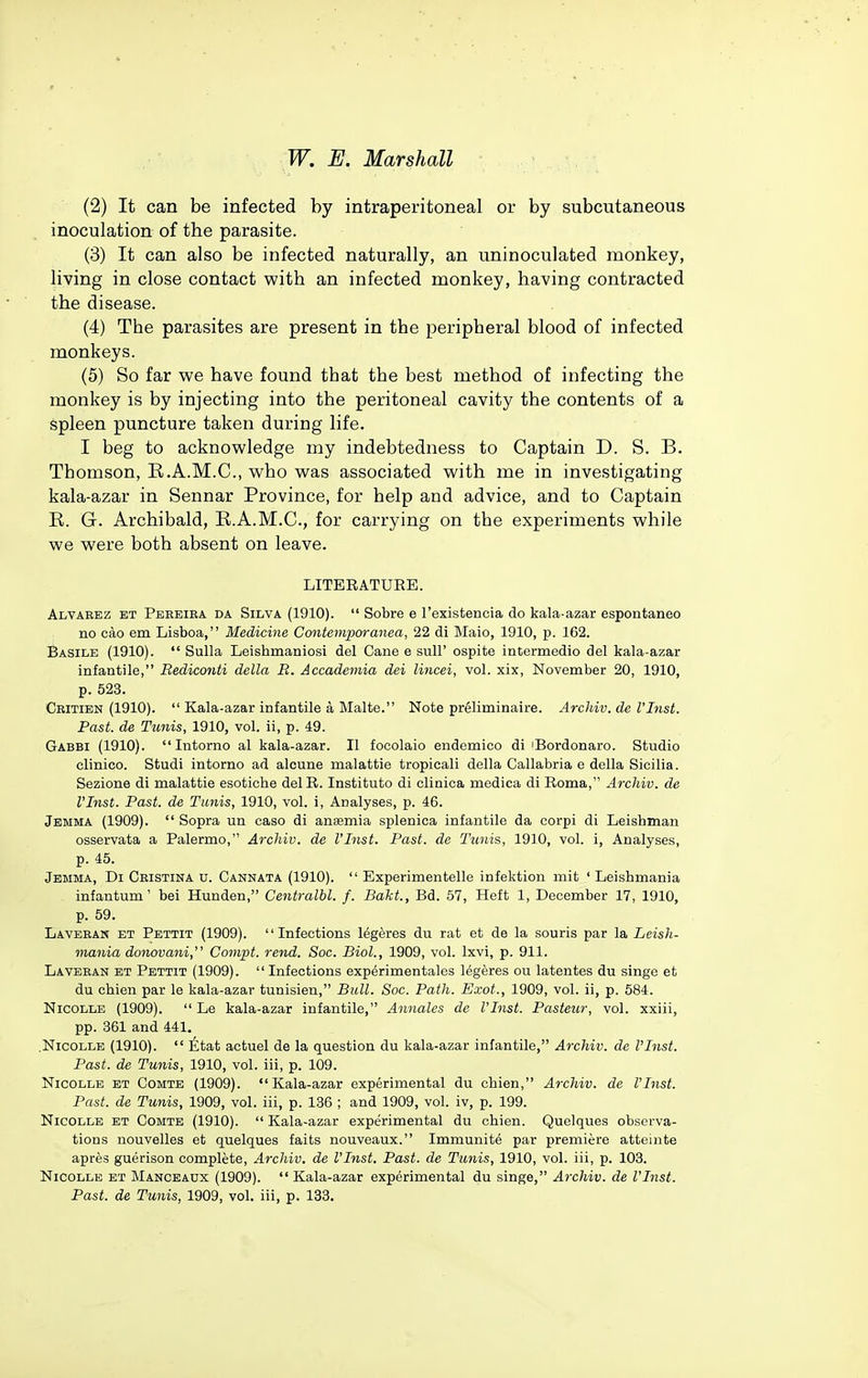 (2) It can be infected by intraperitoneal or by subcutaneous inoculation of the parasite. (3) It can also be infected naturally, an uninoculated monkey, living in close contact with an infected monkey, having contracted the disease. (4) The parasites are present in the peripheral blood of infected monkeys. (5) So far we have found tbat the best method of infecting the monkey is by injecting into the peritoneal cavity the contents of a spleen puncture taken during life. I beg to acknowledge my indebtedness to Captain D. S. B. Thomson, R.A.M.C., who was associated with me in investigating kala-azar in Sennar Province, for help and advice, and to Captain E. G. Archibald, R.A.M.C., for carrying on the experiments while we were both absent on leave. LITERATUEE. Alvarez et Peeeiba da Silva (1910).  Sobre e I'exisfcencia do kala-azar espontaneo no cao em Lisboa, Medicine Contemporanea, 22 di Maio, 1910, p. 162. Basile (1910).  Sulla Leishmaniosi del Cane e sull' ospite intermedio del kala-azar infantile, Bediconti della R. Accademia dei lincei, vol. xix, November 20, 1910, p. 523. Cbitien (1910).  Kala-azar infantile k Malte. Note preliminaire. Archiv. dc I'Inst. Past, de Tunis, 1910, vol. ii, p. 49. Gabbi (1910).  Intorno al kala-azar. II focolaio endemico di iBordonaro. Studio clinico. Studi intorno ad alcune malattie tropicali della Callabria e della Sicilia. Sezione di malattie esotiche del R. Institute di clinica medica di Roma, Archiv. de VInst. Past, de Tunis, 1910, vol. i, Analyses, p. 46. Jemma (1909).  Sopra un caso di ansemia splenica infantile da corpi di Leishman osservata a Palermo, Archiv. de I'Inst. Past, de Tunis, 1930, vol. i, Analyses, p. 45. Jemma, Di Cbistina u. Cannata (1910).  Experimentelle infektion mit ' Leisbmania infantum' bei Hunden, Centralbl. f. Bakt., Bd. 57, Heft 1, December 17, 1910, p. 59. Laveban et Pettit (1909). Infections legeres du rat et de la souris par la Leish- mania donovani, Conipt. rend. Soc. Biol., 1909, vol. Ixvi, p. 911. Laveban et Pettit (1909).  Infections exp^rimentales legeres ou latentes du singe et du chien par le kala-azar tunisien, Ball. Soc. Path. Exot., 1909, vol. ii, p. 584. Nicolle (1909).  Le kala-azar infantile, Annates de VInst. Pasteur, vol. xxiii, pp. 361 and 441. .NicOLLE (1910).  litat actuel de la question du kala-azar infantile, Archiv. de I'Inst. Past, de Tunis, 1910, vol. iii, p. 109. NicoLLE et Comte (1909). Kala-azar experimental du chien, Archiv. de I'Inst. Past, de Tunis, 1909, vol. iii, p. 136 ; and 1909, vol. iv, p. 199. NicoLLE ET Comte (1910).  Kala-azar experimental du chien. Quelques observa- tions nouvelles et quelques faits nouveaux. Immunite par premiere atteinte apres guerison complete, Archiv. de I'Inst. Past, de Tunis, 1910, vol. iii, p. 103. NicoLLE ET Manceaux (1909). Kala-azar experimental du singe, Archiv. de I'Inst. Past, de Tunis, 1909, vol. iii, p. 133.