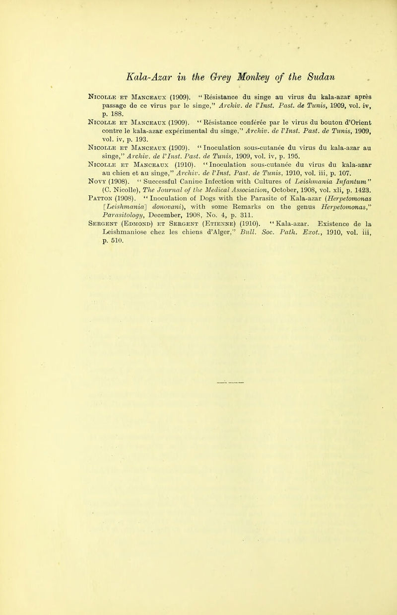 NicoLLE ET Manceaux (1909).  Resistance du singe au virus du kala-azar aprfes passage de ce virus par le singe, Archiv. de VInst. Past, de Tunis, 1909, vol. iv, p. 188. NicoLLE ET Manceaux (1909).  Resistance conferee par le virus du bouton d'Orient centre le kala-azar experimental du singe, Archiv. de VInst. Past, de Tunis, 1909, vol. iv, p. 193. NicoLLB ET Manceaux (1909). Inoculation sous-cutanee du virus du kala-azar au singe, Archiv. de VInst. Past, de Tunis, 1909, vol. iv, p. 195. NicoLLE ET Manceaux (1910). Inoculation sous-cutanee du virus du kala-azar au cliien et au singe, Archiv. de VInst. Past, de Tunis, 1910, vol. iii, p. 107. NovY (1908). Successful Canine Infection with Cultures of Leishmania Infantum (C. Nicolle), The Journal of the Medical Association, October, 1908, vol. xli, p. 1423. Patton (1908). Inoculation of Dogs with the Parasite of Kala-azar {Herpetomonas [Leishmania] donovani), with some Remarks on the genus Herpetomonas, Parasitology, December, 1908, No. 4, p. 311. Sebgent (Edmond) et Sebgent (Etienne) (1910). Kala-azar. Existence de la Leishmaniose chez les chiens d'Alger, Bull. Sac. Path. Exot., 1910, vol. iii, p. 510.