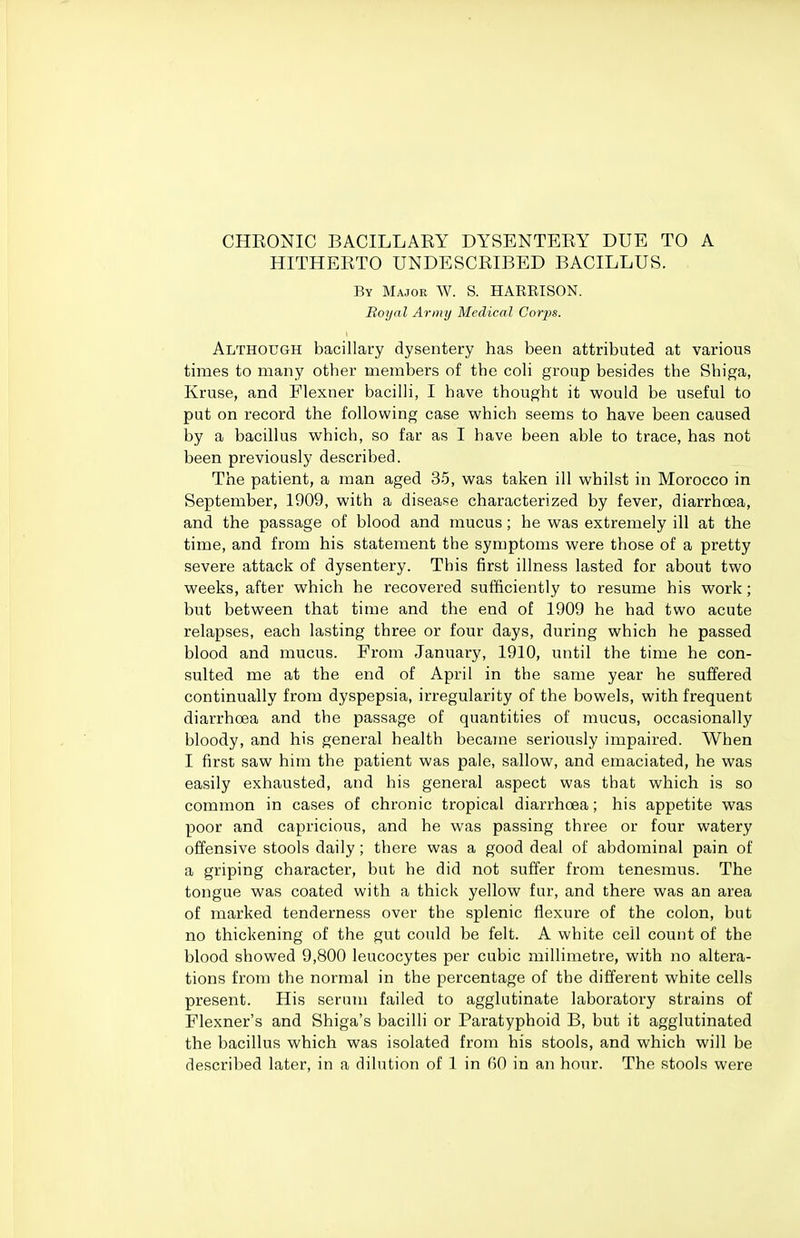 CHKONIC BACILLARY DYSENTERY DUE TO A HITHERTO UNDESCRIBED BACILLUS. By Major W. S. HARBISON. Royal Army Medical Corjis. Although bacillary dysentery has been attributed at various times to many other members of the coli group besides the Shiga, Kruse, and Plexner bacilH, I have thought it would be useful to put on record the following case which seems to have been caused by a bacillus which, so far as I have been able to trace, has not been previously described. The patient, a man aged 35, was taken ill whilst in Morocco in September, 1909, with a disease characterized by fever, diarrhoea, and the passage of blood and mucus; he was extremely ill at the time, and from his statement the symptoms were those of a pretty severe attack of dysentery. This first illness lasted for about two weeks, after which he recovered sufficiently to resume his work; but between that time and the end of 1909 he had two acute relapses, each lasting three or four days, during which he passed blood and mucus. From January, 1910, until the time he con- sulted me at the end of April in the same year he suffered continually from dyspepsia, irregularity of the bowels, with frequent diarrhoea and the passage of quantities of mucus, occasionally bloody, and his general health became seriously impaired. When I first saw him the patient was pale, sallow, and emaciated, he was easily exhausted, and his general aspect was that which is so common in cases of chronic tropical diarrhoea; his appetite was poor and capricious, and he was passing three or four watery offensive stools daily; there was a good deal of abdominal pain of a griping character, but he did not suffer from tenesmus. The tongue was coated with a thick yellow fur, and there was an area of marked tenderness over the splenic flexure of the colon, but no thickening of the gut could be felt. A white cell count of the blood showed 9,800 leucocytes per cubic millimetre, with no altera- tions from the normal in the percentage of the different white cells present. His serum failed to agglutinate laboratory strains of Flexner's and Shiga's bacilli or Paratyphoid B, but it agglutinated the bacillus which was isolated from his stools, and which will be