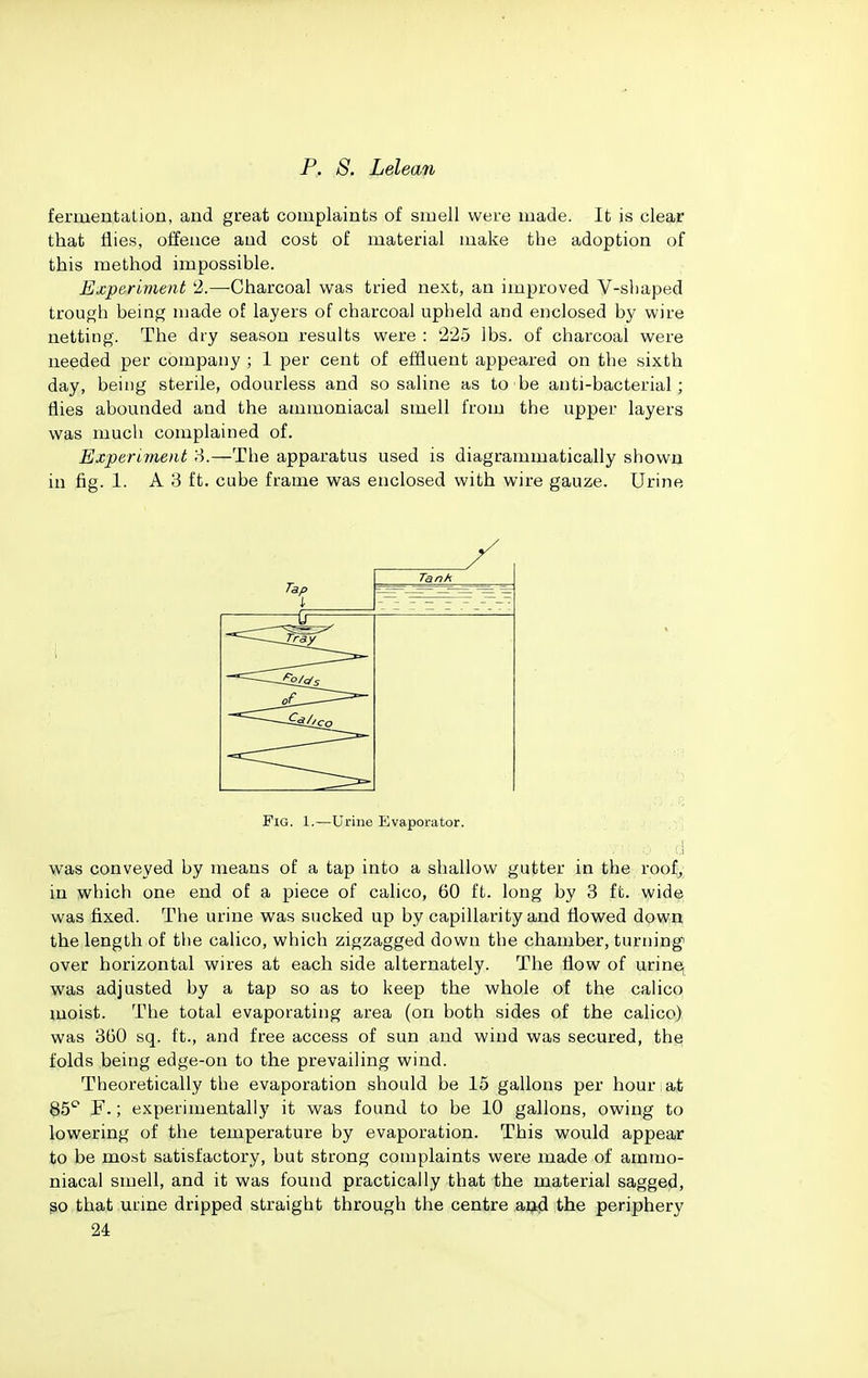 fermentation, and great complaints of smell were made. It is clear that flies, offence and cost of material make the adoption of this method impossible. Experiment '2.—Charcoal was tried next, an improved V-shaped trough being made of layers of charcoal upheld and enclosed by wire netting. The dry season results were : 225 lbs. of charcoal were needed per company ; 1 per cent of effluent appeared on the sixth day, being sterile, odourless and so saline as to-be anti-bacterial; flies abounded and the ammoniacal smell from the upper layers was much complained of. Experiment 8.—The apparatus used is diagrammatically shown in fig. 1. A3 ft. cube frame was enclosed with wire gauze. Urine Tap I Tank [T-. ''''~~-~~~~Tr£y ■^^^^^^^^^ Fig. 1.—Urine Evaporator. was conveyed by means of a tap into a shallow gutter in the roof,; in which one end of a piece of calico, 60 ft. long by 3 ft. wide was fixed. The urine was sucked up by capillarity and flowed down; the length of the calico, which zigzagged down the chamber, turning over horizontal wires at each side alternately. The flow of urine, was adjusted by a tap so as to keep the whole of the cahco moist. The total evaporating area (on both sides of the calico) was 360 sq. ft., and free access of sun and wind was secured, the folds being edge-on to the prevailing wind. Theoretically the evaporation should be 15 gallons per hour at §5'' F.; experimentally it was found to be 10 gallons, owing to lowering of the temperature by evaporation. This would appear to be most satisfactory, but strong complaints were made of ammo- niacal smell, and it was found practically that the material sagged, so that urme dripped straight through the centre aad the periphery 24