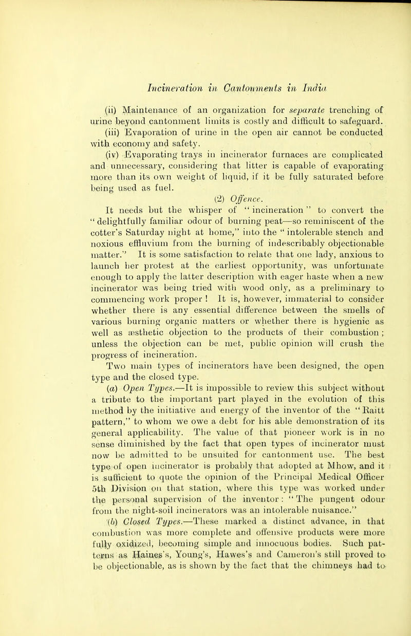 (ii) Maintenance of an organization for separate trenching of urine beyond cantonment limits is costly and difficult to safeguard. (iii) Evaporation of urine in the open air cannot be conducted with econoniy and safety. (iv) Evaporating trays in incinerator furnaces are complicated and unnecessary, considering that litter is capable of evaporating more than its own weight of liquid, if it be fully saturated before being used as fuel. (•2) Offence. It needs but the whisper of  incineration  to convert the  delightfully familiar odour of burning peat—so reminiscent of the cotter's Saturday night at home, into the  intolerable stench and noxious effluvium from the burning of indescribably objectionable matter.'' It is some satisfaction to relate that one lady, anxious to launch her protest at the earliest opportunity, was unfortunate enough to apply the latter description with eager haste when a new incinerator was being tried with wood only, as a preliminary to commencing work proper ! It is, however, immaterial to consider whether there is any essential difference between the smells of various burning organic matters or whether there is hygienic as well as fBsthetic objection to the products of their combustion ; unless the objection can be met, public opinion will crush the progress of incineration. Two main types of incinerators have been designed, the open type and the closed type. {a) Open Types.—It is impossible to review this subject without a tribute to the important part played in the evolution of this method by the initiative and energy of the inventor of the Raitt pattern, to whom we owe a debt for his able demonstration of its general applicability. The value of that pioneer work is in no sense diminished by the fact that open types of incinerator must now be admitted to be unsuited for cantonment use. The best type of open mcinerator is probably that adopted at Mhow, and it is sufficient to quote the opinion of the Principal Medical Officer 5th Division on that station, where this type was worked under the personal supervision of the inventor:  The pungent odour from the night-soil incinerators was an intolerable nuisance. '(/;) Closed Types.—These marked a distinct advance, in that combustion was more complete and offensive products were more fuliy oxidizetl, becoming simple and innocuous bodies. Such pat- terns as Haines's, Young's, Hawes's and Cameron's still proved to- be objectionable, as is shown by the fact that the chimneys had to.