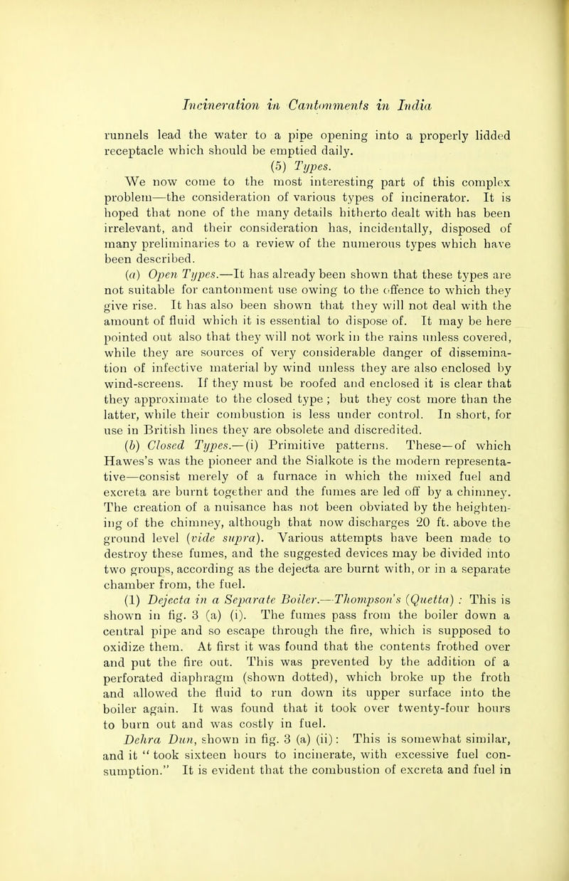 runnels lead the water to a pipe opening into a properly lidded receptacle which should he emptied daily. (5) Types. We now come to the most interesting part of this complex problem—the consideration of various types of incinerator. It is hoped that none of the many details hitherto dealt with has been irrelevant, and their consideration has, incidentally, disposed of many preliminaries to a review of the numerous types which have been described. {a) Open Types.—It has already been shown that these types are not suitable for cantonment use owing to the crffence to which they give rise. It has also been shown that they will not deal with the amount of fluid which it is essential to dispose of. It may be here pointed out also that they will not work in the rains unless covered, while they are sources of very considerable danger of dissemina- tion of infective material by wind unless they are also enclosed by wind-screens. If they must be roofed and enclosed it is clear that they approximate to the closed type ; but they cost more than the latter, while their combustion is less under control. In short, for use in British lines they are obsolete and discredited. {h) Closed Types.— (i) Primitive patterns. These—of which Hawes's was the pioneer and the Sialkote is the modern representa- tive—consist merely of a furnace in which the mixed fuel and excreta are burnt together and the fumes are led off by a chimney. The creation of a nuisance has not been obviated by the heighten- ing of the chimney, although that now discharges 20 ft. above the ground level {vide supra). Various attempts have been made to destroy these fumes, and the suggested devices may be divided into two groups, according as the dejecta are burnt with, or in a separate chamber from, the fuel. (1) Dejecta in a Se2)arate Boiler.—Thompson s (Quetta) : This is shown in fig. 3 (a) (i). The fumes pass from the boiler down a central pipe and so escape through the fire, which is supposed to oxidize them. At first it was found that the contents frothed over and put the fire out. This was prevented by the addition of a perforated diaphragm (shown dotted), which broke up the froth and allowed the fluid to run down its upper surface into the boiler again. It was found that it took over twenty-four hours to burn out and was costly in fuel. Dehra Dun, shown in fig. 3 (a) (ii): This is somewhat similar, and it  took sixteen hours to incinerate, with excessive fuel con- sumption. It is evident that the combustion of excreta and fuel in