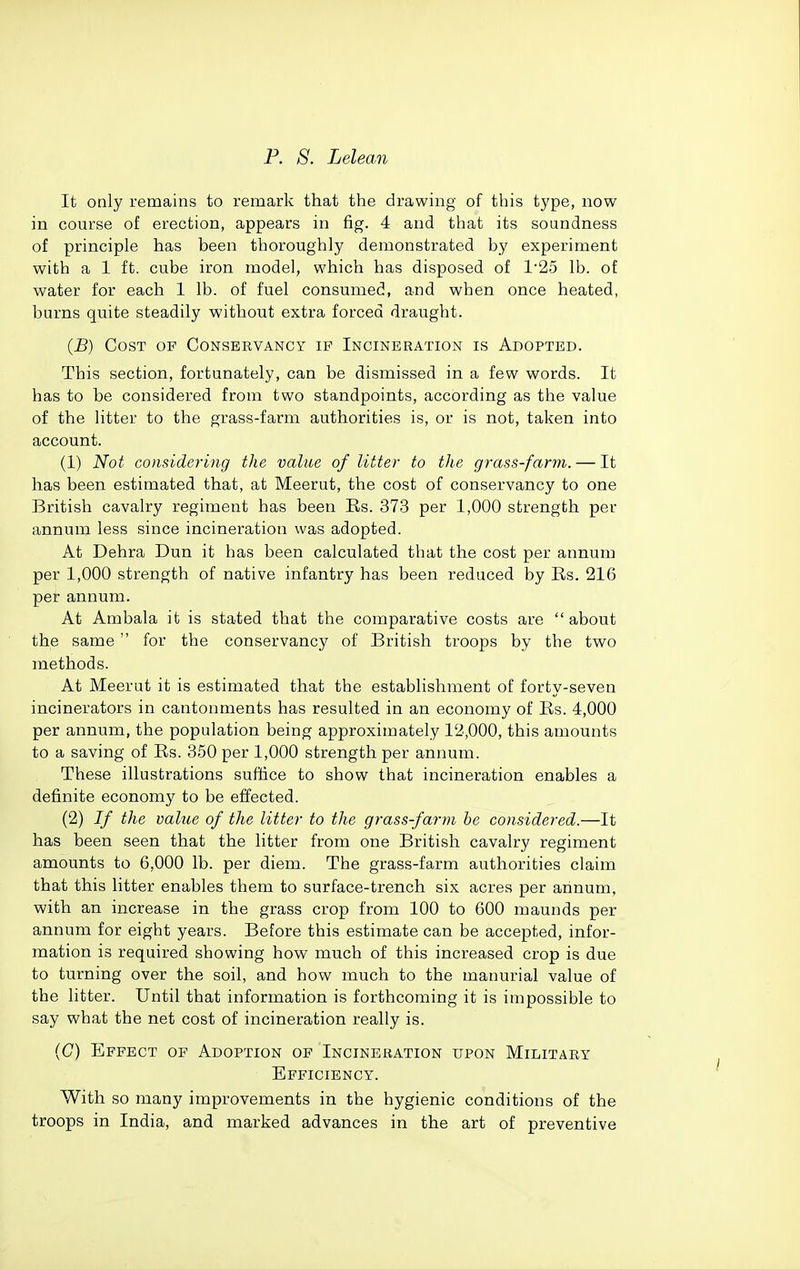 It only remains to remark that the drawing of this type, now in course of erection, appears in fig. 4 and that its soundness of principle has been thoroughly demonstrated by experiment with a 1 ft. cube iron model, which has disposed of 1'25 lb. of water for each 1 lb. of fuel consumed, and when once heated, burns quite steadily without extra forced draught. {B) Cost of Conservancy if Incineration is Adopted. This section, fortunately, can be dismissed in a few words. It has to be considered from two standpoints, according as the value of the litter to the grass-farm authorities is, or is not, taken into account. (1) Not considering the value of litter to the grass-farm. — It has been estimated that, at Meerut, the cost of conservancy to one British cavalry regiment has been Rs. 373 per 1,000 strength per annum less since incineration was adopted. At Dehra Dun it has been calculated that the cost per annum per 1,000 strength of native infantry has been reduced by Es. 216 per annum. At Ambala it is stated that the comparative costs are  about the same for the conservancy of British troops by the two methods. At Meerut it is estimated that the establishment of forty-seven incinerators in cantonments has resulted in an economy of Rs. 4,000 per annum, the population being approximately 12,000, this amounts to a saving of Rs. 350 per 1,000 strength per annum. These illustrations suffice to show that incineration enables a definite economy to be effected. (2) If the value of the litter to the grass-farm he considered.—It has been seen that the litter from one British cavalry regiment amounts to 6,000 lb. per diem. The grass-farm authorities claim that this litter enables them to surface-trench six acres per annum, with an increase in the grass crop from 100 to 600 maunds per annum for eight years. Before this estimate can be accepted, infor- mation is required showing how much of this increased crop is due to turning over the soil, and how much to the manurial value of the litter. Until that information is forthcoming it is impossible to say what the net cost of incineration really is. (C) Effect of Adoption of Incineration upon Military Efficiency. With so many improvements in the hygienic conditions of the troops in India, and marked advances in the art of preventive