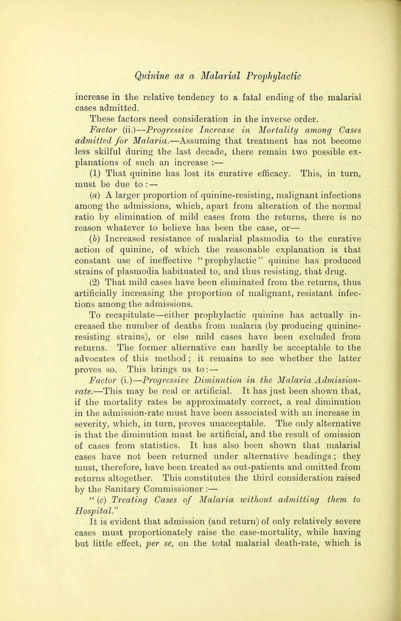 increase in the relative tendency to a fatal ending of the malarial cases admitted. These factors need consideration in the inverse order. Factor (ii.)—Progressive Increase in Mortality among Cases admitted for Malaria.—Assuming that treatment has not become less skilful during the last decade, there remain two possible ex- planations of such an increase :— (1) That quinine has lost its curative efficacy. This, in turn, must be due to : — (a) A larger proportion of quinine-resisting, malignant infections among the admissions, which, apart from alteration of the normal ratio by elimination of mild cases from the returns, there is no reason whatever to believe has been the case, or— (6) Increased resistance of malarial plasmodia to the curative action of quinine, of which the reasonable explanation is that constant use of ineffective prophylactic quinine has produced strains of plasmodia habituated to, and thus resisting, that drug. (2) That mild cases have been eliminated from the returns, thus artificially increasing the proportion of malignant, resistant infec- tions among the admissions. To recapitulate—either prophylactic quinine has actually in- creased the number of deaths from malaria (by producing quinine- resisting strains), or else mild cases have been excluded from returns. The former alternative can hardly be acceptable to the advocates of this method ; it remains to see whether the latter proves so. This brings us to: — Factor (i.)—Progressive Diminution in the Malaria Admission- rate.—This may be real or artificial. It has just been shown that, if the mortality rates be approximately correct, a real diminution in the admission-rate must have been associated with an increase in severity, which, in turn, proves unacceptable. The only alternative is that the diminution must be artificial, and the result of omission of cases from statistics. It has also been shown that malarial cases have not been returned under alternative headings; they must, therefore, have been treated as out-patients and omitted from returns altogether. This constitutes the third consideration raised by the Sanitary Commissioner :—  (c) Treating Cases of Malaria without admitting them to Hospital. It is evident that admission (and return) of only relatively severe cases must proportionately raise the case-mortality, while having but little effect, p^'>' the total malarial death-rate, which is