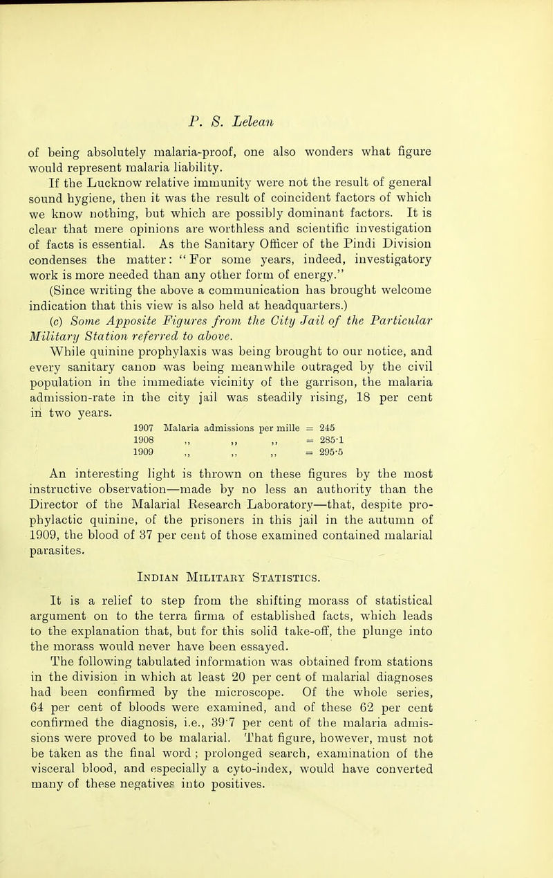 of being absolutely malaria-proof, one also wonders what figure would represent malaria liability. If the Lucknow relative immunity were not the result of general sound hygiene, then it was the result of coincident factors of which we know nothing, but which are possibly dominant factors. It is clear that mere opinions are worthless and scientific investigation of facts is essential. As the Sanitary Officer of the Pindi Division condenses the matter: For some years, indeed, investigatory work is more needed than any other form of energy. (Since writing the above a communication has brought welcome indication that this view is also held at headquarters.) (c) Some Apposite Figures from the City Jail of the Particular Military Station referred to above. While quinine prophylaxis was being brought to our notice, and every sanitary canon was being meanwhile outraged by the civil population in the immediate vicinity of the garrison, the malaria admission-rate in the city jail was steadily rising, 18 per cent in two years. 1907 Malaria admissions per mille = 245 1908 ,, ,, = 285-1 1909 ,, = 295-6 An interesting light is thrown on these figures by the most instructive observation—made by no less an authority than the Director of the Malarial Research Laboratory—that, despite pro- phylactic quinine, of the prisoners in this jail in the autumn of 1909, the blood of 37 per cent of those examined contained malarial parasites, Indian Military Statistics. It is a relief to step from the shifting morass of statistical argument on to the terra firma of established facts, which leads to the explanation that, but for this solid take-off, the plunge into the morass would never have been essayed. The following tabulated information was obtained from stations in the division in which at least 20 per cent of malarial diagnoses had been confirmed by the microscope. Of the whole series, 64 per cent of bloods were examined, and of these 62 per cent confirmed the diagnosis, i.e., 39'7 per cent of the malaria admis- sions were proved to be malarial. That figure, however, must not be taken as the final word ; prolonged search, examination of the visceral blood, and especially a cyto-iiidex, would have converted many of these negative? into positives.