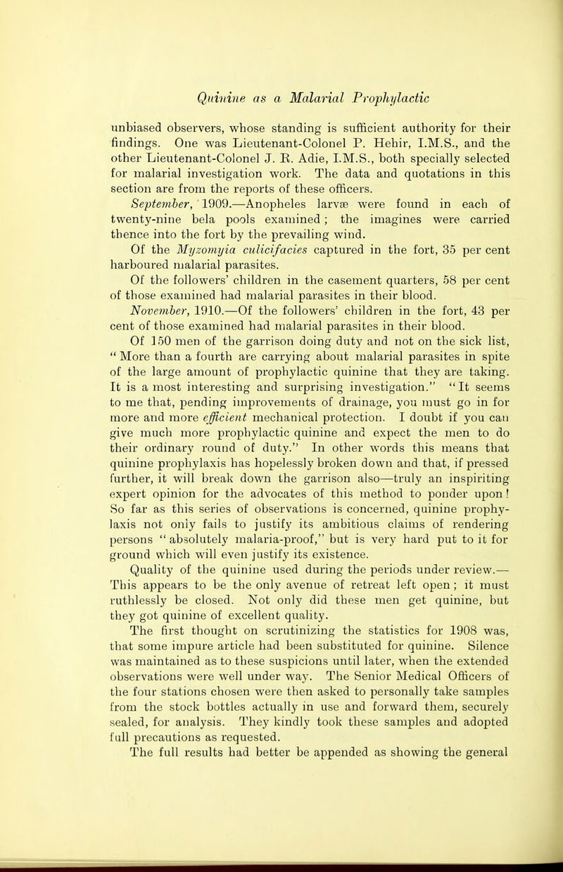 unbiased observers, whose standing is sufficient authority for their findings. One was Lieutenant-Colonel P. Hehir, I.M.S., and the other Lieutenant-Colonel J. E. Adie, I.M.S., both specially selected for malarial investigation work. The data and quotations in this section are from the reports of these officers. September, 1909.—Anopheles larvae were found in each of twenty-nine bela pools examined ; the imagines were carried thence into the fort by the prevailing wind. Of the Myzomyia culicifacies captured in the fort, 35 per cent harboured malarial parasites. Of the followers' children in the casement quarters, 58 per cent of those examined had malarial parasites in their blood. November, 1910.—Of the followers' children in the fort, 43 per cent of those examined had malarial parasites in their blood. Of ]50 men of the garrison doing duty and not on the sick list,  More than a fourth are carrying about malarial parasites in spite of the large amount of prophylactic quinine that they are taking. It is a most interesting and surprising investigation. It seems to me that, pending improvements of drainage, you must go in for more and more efficient mechanical protection. I doubt if you can give much more prophylactic quinine and expect the men to do their ordinary round of duty. In other words this means that quinine prophylaxis has hopelessly broken down and that, if pressed further, it will break down the garrison also—truly an inspiriting expert opinion for the advocates of this method to ponder upon! So far as this series of observations is concerned, quinine pi'ophy- laxis not only fails to justify its ambitious claims of rendering persons  absolutely malaria-proof, but is very hard put to it for ground which will even justify its existence. Quality of the quinine used during the periods under review.— This appears to be the only avenue of retreat left open; it must ruthlessly be closed. Not only did these men get quinine, but they got quinine of excellent quality. The first thought on scrutinizing the statistics for 1908 was, that some impure article had been substituted for quinine. Silence was maintained as to these suspicions until later, when the extended observations were well under way. The Senior Medical Officers of the four stations chosen were then asked to personally take samples from the stock bottles actually in use and forward them, securely sealed, for analysis. They kindly took these samples and adopted full precautions as requested. The full results had better be appended as showing the general