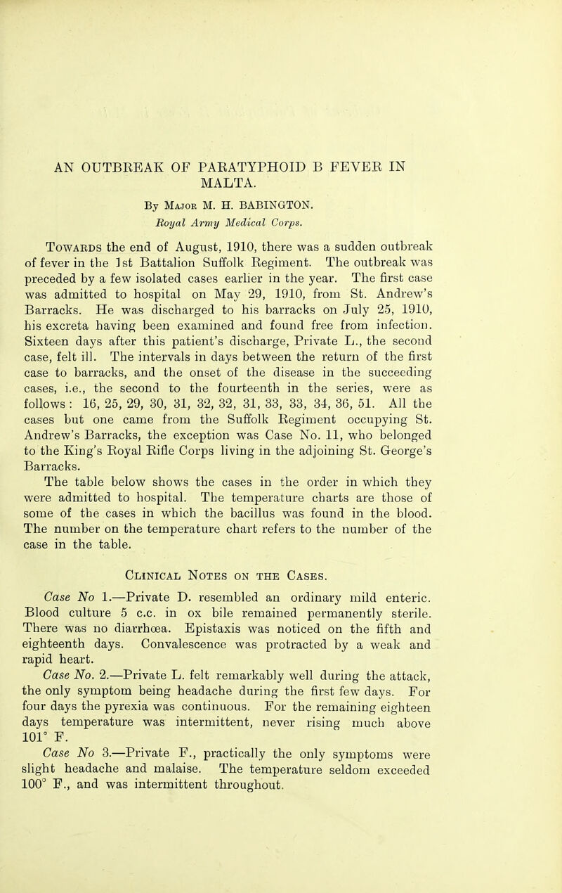 AN OUTBEEAK OF PAEATYPHOID B FEVER IN MALTA. By Major M. H. BABINGTON. Boyal Army Medical Corps. TowAEDS the end of August, 1910, there was a sudden outbreak of fever in the ]st Battalion Suffolk Eegiment. The outbreak was preceded by a few isolated cases earlier in the year. The first case was admitted to hospital on May 29, 1910, from St. Andrew's Barracks. He was discharged to his barracks on July 25, 1910, his excreta having been examined and found free from infection. Sixteen days after this patient's discharge. Private L., the second case, felt ill. The intervals in days between the return of the first case to barracks, and the onset of the disease in the succeeding cases, i.e., the second to the fourteenth in the series, were as follows : 16, 25, 29, 30, 31, 32, 32, 31, 33, 33, 34, 36, 51. All the cases but one came from the Suffolk Eegiment occupying St. Andrew's Barracks, the exception was Case No. 11, who belonged to the King's Eoyal Eifle Corps living in the adjoining St. George's Barracks. The table below shows the cases in the order in which they were admitted to hospital. The temperature charts are those of some of the cases in which the bacillus was found in the blood. The number on the temperature chart refers to the number of the case in the table. Clinical Notes on the Cases. Case No 1.—Private D. resembled an ordinary mild enteric. Blood culture 5 c.c. in ox bile remained permanently sterile. There was no diarrhoea. Epistaxis was noticed on the fifth and eighteenth days. Convalescence was protracted by a weak and rapid heart. Case No. 2.—Private L. felt remarkably well during the attack, the only symptom being headache during the first few days. For four days the pyrexia was continuous. For the remaining eighteen days temperature was intermittent, never rising much above 101° F. Case No 3.—Private F., practically the only symptoms were slight headache and malaise. The temperature seldom exceeded 100° F., and was intermittent throughout.