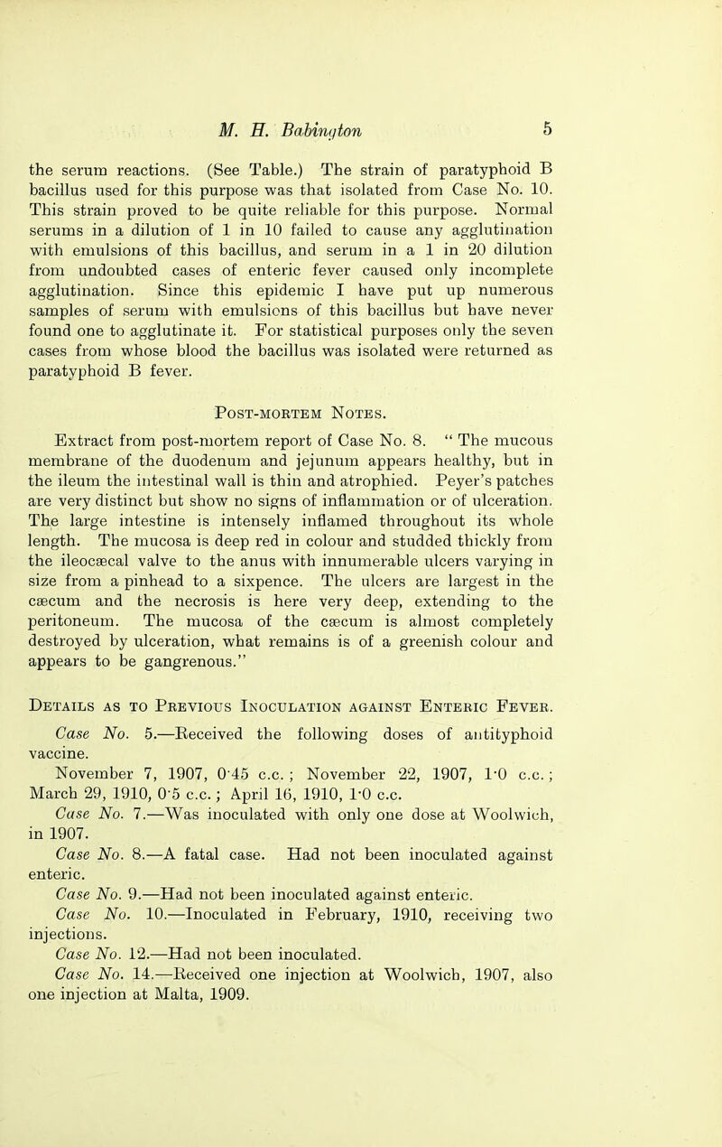 the serum reactions. (See Table.) The strain of paratyphoid B bacillus used for this purpose was that isolated from Case No. 10. This strain proved to be quite reliable for this purpose. Normal serums in a dilution of 1 in 10 failed to cause any agglutination with emulsions of this bacillus, and serum in a 1 in 20 dilution from undoubted cases of enteric fever caused only incomplete agglutination. Since this epidemic I have put up numerous samples of serum with emulsions of this bacillus but have never found one to agglutinate it. For statistical purposes only the seven cases from whose blood the bacillus was isolated were returned as paratyphoid B fever. Post-mortem Notes. Extract from post-mortem report of Case No. 8.  The mucous membrane of the duodenum and jejunum appears healthy, but in the ileum the intestinal wall is thin and atrophied. Beyer's patches are very distinct but show no signs of inflammation or of ulceration. The large intestine is intensely inflamed throughout its whole length. The mucosa is deep red in colour and studded thickly from the ileocsecal valve to the anus with innumerable ulcers varying in size from a pinhead to a sixpence. The ulcers are largest in the caecum and the necrosis is here very deep, extending to the peritoneum. The mucosa of the csecum is almost completely destroyed by ulceration, what remains is of a greenish colour and appears to be gangrenous. Details as to Previous Inoculation against Enteric Fever. Case No. 5.—Received the following doses of antityphoid vaccine. November 7, 1907, 0-45 c.c. ; November 22, 1907, I'O c.c.; March 29, 1910, O'S c.c.; April 16, 1910, 1*0 c.c. Case No. 7.—Was inoculated with only one dose at Woolwich, in 1907. Case No. 8.—A fatal case. Had not been inoculated against enteric. Case No. 9.—Had not been inoculated against enteric. Case No. 10.—Inoculated in February, 1910, receiving two injections. Case No. 12.—Had not been inoculated. Case No. 14.—Received one injection at Woolwich, 1907, also one injection at Malta, 1909.
