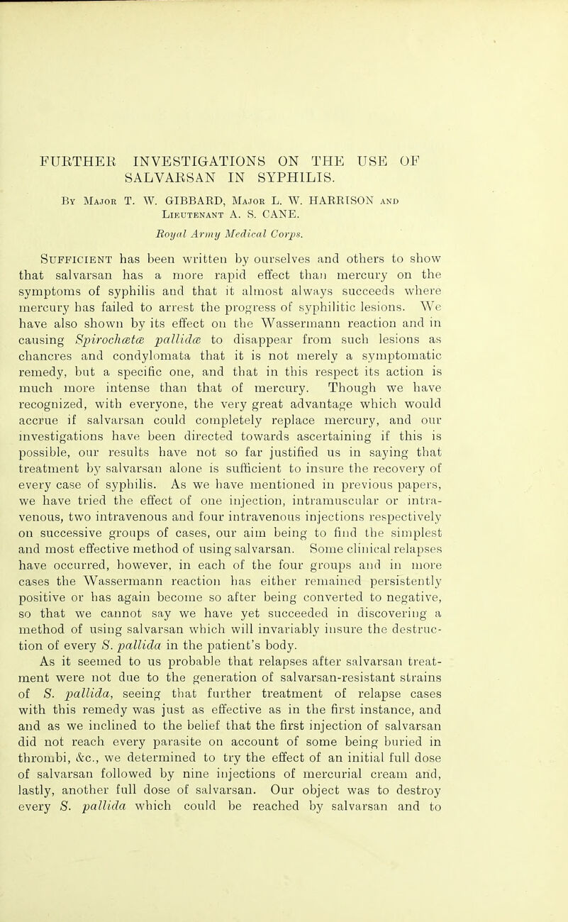 PUETHER INVESTIGATIONS ON THE USE OP SALVAESAN IN SYPHILIS. By Major T. W. GIBBARD, Major L. W. HARRISON and Lieutenant A. S. CANE. Royal Army Medical Corps. Sufficient has been written by oui-Relves and others to show that salvarsan has a more rapid effect than mercury on the symptoms of syphilis and that it ahnost always succeeds where mercury has failed to arrest the progress of syphilitic lesions. We have also shown by its effect on the Wassermann reaction and in causing Spirochcetce pallidcB to disappear from such lesions as chancres and condylomata that it is not merely a symptomatic remedy, but a specific one, and that in this respect its action is much more intense than that of mercury. Though we have recognized, with everyone, the very great advantage which would accrue if salvarsan could completely replace mercury, and our mvestigations have been directed towards ascertaining if this is possible, our results have not so far justified us in saying that treatment by salvarsan alone is sufficient to insure the recovery of every case of syphilis. As we have mentioned in previous papers, we have tried the effect of one injection, intramuscular or intra- venous, two intravenous and four intravenous injections respectively on successive groups of cases, our aim being to find the simplest and most effective method of using salvarsan. Some clinical relapses have occurred, however, in each of the four groups and in more cases the Wassermann reaction has either remained persistently positive or has again become so after being converted to negative, so that we cannot say we have yet succeeded in discovering a method of using salvarsan which will invariably insure the destruc- tion of every 8. pallida in the patient's body. As it seemed to us probable that relapses after salvarsan treat- ment were not due to the generation of salvarsan-resistant strains of S. pallida, seeing that further treatment of relapse cases with this remedy was just as effective as in the first instance, and and as we inclined to the belief that the first injection of salvarsan did not reach every parasite on account of some being buried in thrombi, &c., we determined to try the effect of an initial full dose of salvarsan followed by nine injections of mercurial cream and, lastly, another full dose of salvarsan. Our object was to destroy every S. pallida which could be reached by salvarsan and to