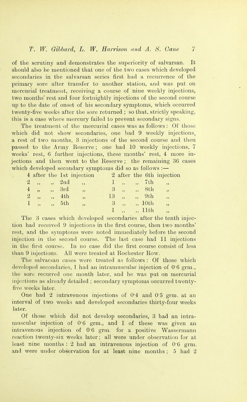 of the scrutiny and demonstrates the superiority of salvarsan. It should also be mentioned that one of the two cases which developed secondaries in the salvarsan series first had a recurrence of the primary sore after transfer to another station, and was put on mercurial treatment, receiving a course of nine w^eekly injections, two months' rest and four fortnightly injections of the second course up to the date of onset of his secondary symptoms, w^hich occurred twenty-five weeks after the sore returned ; so that, strictly speaking, this is a case vi^here mercury failed to prevent secondary signs. The treatment of the mercurial cases was as follows : Of those v\^hich did not show^ secondaries, one had 9 weekly injections, a rest of two months, 3 injections of the second course and then passed to the Army Keserve; one had 10 weekly injections, 7 weeks' rest, 6 further injections, three months' rest, 4 more in- jections and then went to the Reserve ; the remaining 36 cases which developed secondary symptoms did so as follows :— 4 after the 1st injection 2 after the 6th injection 2 „ 2nd > > 1 „ „ 7th 4 „ ,, 3rd It 3 „ 8th 2 „ ,, 4th j> 13 „ „ 9th 1 „ „ 5th )> 3 „ „ 10th 1 „ „ 11th The 3 cases which developed secondaries after the tenth injec- tion had received 9 injections in the first course, then two months' rest, and the symptoms were noted immediately before the second injection in the second coarse. The last case had 11 injections in the first course. In no case did the first course consist of less than 9 injections. All were treated at Rochester Row. The salvarsan cases were treated as follows : Of those which developed secondaries, 1 had an intramuscular injection of 0'6 grm., the sore recurred one month later, and he was put on mercurial injections as already detailed ; secondary symptoms occurred twenty- five weeks later. One had 2 intravenous injections of 04 and 0'5 grm. at an interval of two weeks and developed secondaries thirty-four weeks later. Of those which did not develop secondaries, 3 had an intra- muscular injection of 06 grm., and 1 of these was given an intravenous injection of 0'6 grm. for a positive Wassermann reaction twenty-six weeks later; all were under observation for at least nine months : 2 had an intravenous injection of 0 6 grm. and were under observation for at least nine months; 5 had 2