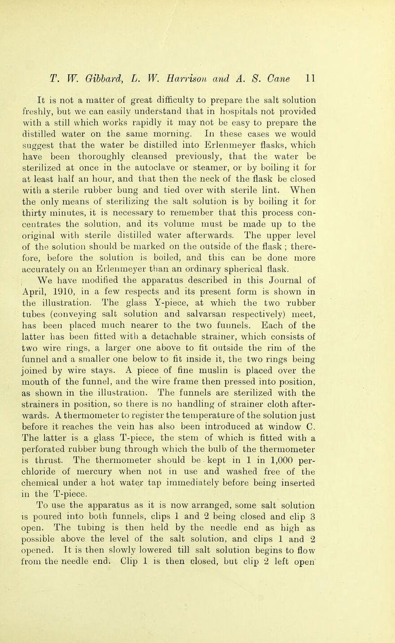 It is not a matter of great difficulty to prepare the salt solution freshly, but we can easily understand that in hospitals not provided with a still which works rapidly it may not be easy to prepare the distilled water on the same morning. In these cases we would suggest that the water be distilled into Erlenmeyer flasks, which have been thoroughly cleansed previously, that the water be sterilized at once in the autoclave or steamer, or by boiling it for at least half an hour, and that then the neck of the flask be closed with a sterile rubber bung and tied over with sterile lint. When the only means of sterilizing the salt solution is by boiling it for thirty minutes, it is necessary to remember that this process con- centrates the solution, and its volume must be made up to the original with sterile distilled water afterwards. The upper level of the solution should be marked on the outside of the flask ; there- fore, before the solution is boiled, and this can be done more accurately on an Erlenmeyer than an ordinary spherical flask. ; We have modified the apparatus described in this Journal of April, 1910, in a few respects and its present form is shown in the illustration. The glass Y-piece, at which the two rubber tubes (conveying salt solution and salvarsan respectively) meet, has been placed much nearer to the two funnels. Each of the latter has been fitted with a detachable strainer, which consists of two wire rings, a larger one above to tit outside the rim of the funnel and a smaller one below to fit mside it, the two rings being joined by wire stays. A piece of fine muslin is placed over the mouth of the funnel, and the wire frame then pressed into position, as shown in the illustration. The funnels are sterilized with the strainers in position, so there is no handling of strainer cloth after- wards. A thermometer to register the temperature of the solution just before it reaches the vein has also been introduced at window C. The latter is a glass T-piece, the stem of which is fitted with a perforated rubber bung through which the bulb of the thermometer is thrust. The thermometer should be kept in 1 in 1,000 per- chloride of mercury when not in use and washed free of the chemical under a hot water tap immediately before being inserted in the T-piece. To use the apparatus as it is now arranged, some salt solution is poured into both funnels, clips 1 and 2 being closed and clip 3 open. The tubing is then held by the needle end as high as possible above the level of the salt solution, and clips 1 and 2 opened. It is then slowly lowered till salt solution begins to flow from the needle end. Clip 1 is then closed, but clip 2 left open
