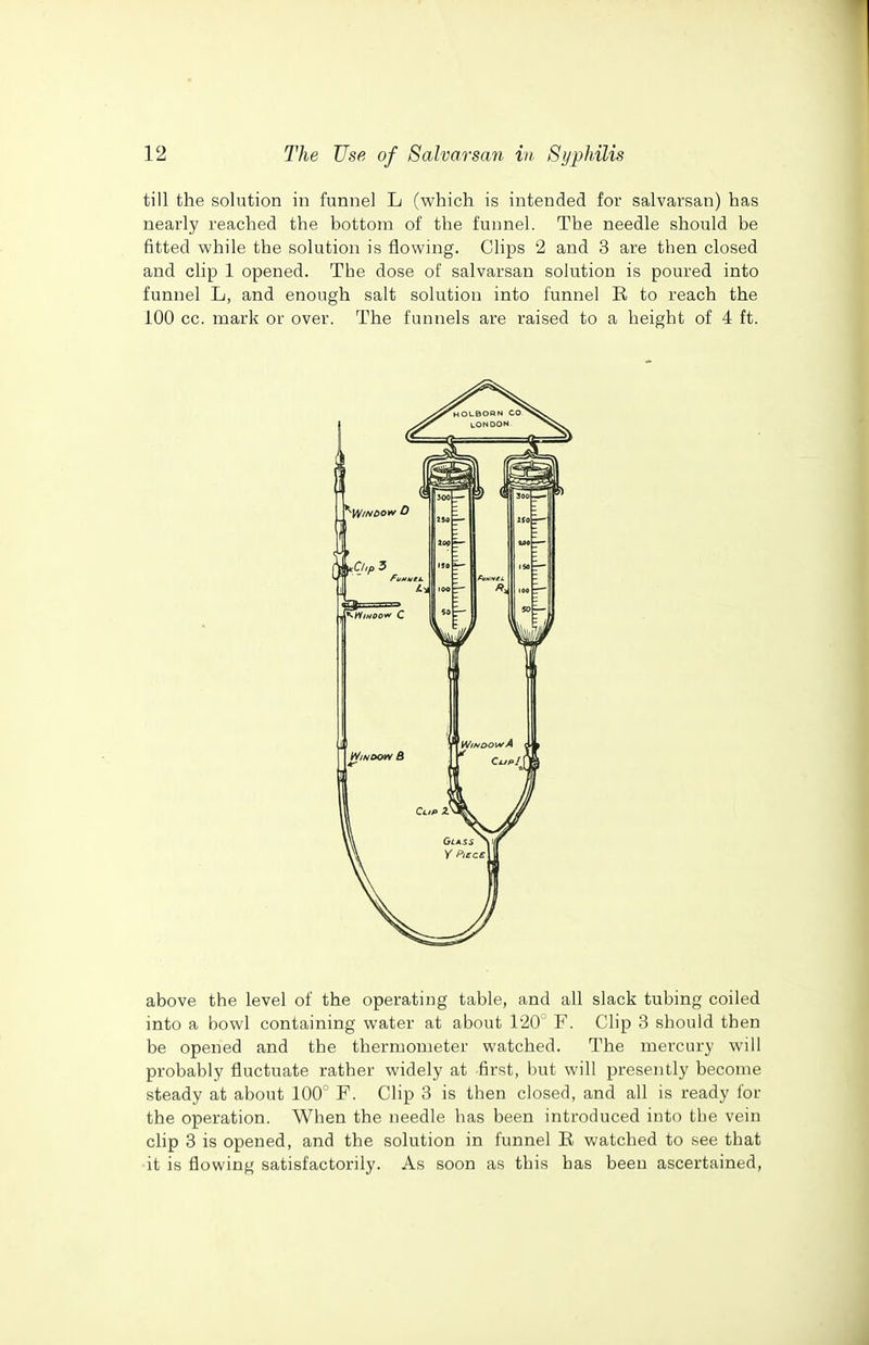 till the solution in funnel L (which is intended for salvarsan) has nearly reached the bottom of the funnel. The needle should be fitted while the solution is flowing. Clips 2 and 3 are then closed and clip 1 opened. The dose of salvarsan solution is poured into funnel L, and enough salt solution into funnel R to reach the 100 cc. mark or over. The funnels are raised to a height of 4 ft. above the level of the operating table, and all slack tubing coiled into a bowl containing water at about 120' F. Clip 3 should then be opened and the thermometer watched. The mercury will probably fluctuate rather widely at first, but will presently become steady at about 100 F. Clip 3 is then closed, and all is ready for the operation. When the needle has been introduced into the vein clip 3 is opened, and the solution in funnel E watched to see that it is flowing satisfactorily. As soon as this has been ascertained,